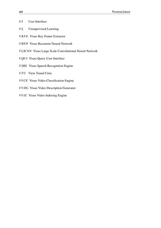 xiv Nomenclature
UI User Interface
UL Unsupervised Learning
VKFE Visuo Key Frame Extractor
VRNN Visuo Recurrent Neural Network
VLSCNN Visuo Large Scale Convolutional Neural Network
VQUI Visuo Query User Interface
VSRE Visuo Speech Recognition Engine
VTU View Tuned Units
VVCE Visuo Video Classification Engine
VVDG Visuo Video Description Generator
VVIE Visuo Video Indexing Engine
 