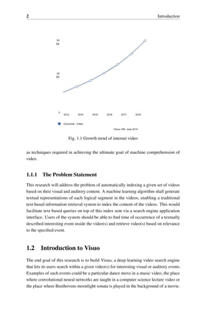 2 Introduction
Fig. 1.1 Growth trend of internet video
as techniques required in achieving the ultimate goal of machine comprehension of
video.
1.1.1 The Problem Statement
This research will address the problem of automatically indexing a given set of videos
based on their visual and auditory content. A machine learning algorithm shall generate
textual representations of each logical segment in the videos, enabling a traditional
text based information retrieval system to index the content of the videos. This would
facilitate text based queries on top of this index sent via a search engine application
interface. Users of the system should be able to find time of occurrence of a textually
described interesting event inside the video(s) and retrieve video(s) based on relevance
to the specified event.
1.2 Introduction to Visuo
The end goal of this research is to build Visuo, a deep learning video search engine
that lets its users search within a given video(s) for interesting visual or auditory events.
Examples of such events could be a particular dance move in a music video, the place
where convolutional neural networks are taught in a computer science lecture video or
the place where Beethovens moonlight sonata is played in the background of a movie.
 