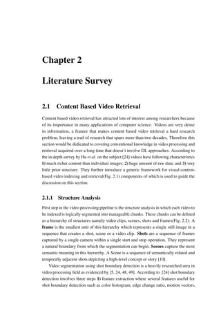 Chapter 2
Literature Survey
2.1 Content Based Video Retrieval
Content based video retrieval has attracted lots of interest among researchers because
of its importance in many applications of computer science. Videos are very dense
in information, a feature that makes content based video retrieval a hard research
problem, leaving a trail of research that spans more than two decades. Therefore this
section would be dedicated to covering conventional knowledge in video processing and
retrieval acquired over a long time that doesn’t involve DL approaches. According to
the in depth survey by Hu et al. on the subject [24] videos have following characteristics
1) much richer content than individual images; 2) huge amount of raw data; and 3) very
little prior structure. They further introduce a generic framework for visual content-
based video indexing and retrieval(Fig. 2.1) components of which is used to guide the
discussion on this section.
2.1.1 Structure Analysis
First step in the video processing pipeline is the structure analysis in which each video to
be indexed is logically segmented into manageable chunks. These chunks can be defined
as a hierarchy of structures namely video clips, scenes, shots and frames(Fig. 2.2). A
frame is the smallest unit of this hierarchy which represents a single still image in a
sequence that creates a shot, scene or a video clip. Shots are a sequence of frames
captured by a single camera within a single start and stop operation. They represent
a natural boundary from which the segmentation can begin. Scenes capture the most
semantic meaning in this hierarchy. A Scene is a sequence of semantically related and
temporally adjacent shots depicting a high-level concept or story [10].
Video segmentation using shot boundary detection is a heavily researched area in
video processing field as evidenced by [5, 24, 48, 49]. According to [24] shot boundary
detection involves three steps 1) feature extraction where several features useful for
shot boundary detection such as color histogram, edge change ratio, motion vectors,
 