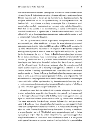 2.1 Content Based Video Retrieval 7
scale invariant feature transform, corner points, information saliency map could be
extracted. In step 2) similarity measurement - the extracted features are compared using
different measures such as 1-norm cosine dissimilarity, the Euclidean distance, the
histogram intersection, and the chi-squared similarity. In final step 3) detection - the
shot boundaries can be detected by utilizing two strategies. First is the threshold based
approach where similarity measurements are compared with a predefined threshold to
detect shots and the second is to use machine learning to identify shot boundaries using
aforementioned features as input vectors. A more recent treatment of shot detection
subject is [25] where the authors discuss shot detection under gradual transition as well
as using multiple features for detection.
Next the key frame extraction can be performed on segmented shots to extract
representative frames off the set of frames in the shot that would minimize error rate and
maximize compression ratio for the shot [24]. According to [24] available approaches to
key frame extraction can be classified in to six categories. In 1) sequential comparison-
based approach sequence of frames in a shot are compared with last extracted key frame
for the shot to extract the next key frame. In 2) global comparison-based approach
the key frames are extracted based on minimizing a global objective function for all
extracted key frames of the shot. In 3) reference frame-based approach a single reference
frame is generated for the given shot and all available shots for the frame are compared
with the reference frame. Key frames are extracted when the comparison method
reaches a certain threshold. In 4) clustering based approached all frames in shot are
clustered based on a clustering algorithm and frames closer to the centers of the clusters
are chosen as the key frames. In 5) curve simplification-based approach represent each
frame in a shot as a point in a feature space and try to find a set of points that best
describe the curve. In 6) object/event-based approach key frame extraction and object
event detection is combined together to find key frames that contain interesting objects
or events. A summary of advantages, disadvantages and implementations of all of these
key frame extraction approaches is provided in Table 2.1.
Generally once shot detection and key frame extraction is complete the next step in
structure analysis is the scene detection. Scene detection methods can be categorized
in to three approaches according to [24]. In 1) key frame based approach shots are
organized into scenes based on features extracted from key frames within temporally
close shots. More similar those key frames are more likely two shots are from the same
scene. In 2) audio and vision integration-based approach the shots are categorized into
scenes considering both visual and audio features. If in particular shot boundary both
audio and visual features change dramatically then the shot boundary is considered
as a scene boundary as well. This kind of scene segmentation approach is further
expanded upon by [15] where the authors categorize scene segmentation approaches
using features used such as visual-based, audio-based and text-based. In 3) Background-
based approach scenes are segmented based on detecting similar backgrounds in key
 