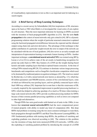 12 Literature Survey
of visual/auditory representations to text as this is an important task for indexing in a
search engine.
2.2.1 A Brief Survey of Deep Learning Techniques
According to a recent survey by Schmidhuber [46] first inspirations of DL structures
span as far back as 1962 when Hubel et al investigated the visual cortex of cats explore
its cell structure. Then the most important milestone for learning in DNNs occurred
with the invention of back-propagation(BP) algorithm in [33]. But the term back-
propagation in the context of neural networks only gets coined in [44]. BP is a dynamic
programming solution where the weight of particular neuronal connection is updated
using the backward propagated error(difference between the expected and the obtained
output) using chain rule and error derivatives. The advantage of this technique is that
global contribution of a particular weight towards the error in output of the network can
be calculated with the use of local gradients. [44] also serves as an early example and
interpretation of representation learning or automatic feature learning in FNNs. Another
important technique a convolutional neural network(CNN) was trained using BP by
Lecun et al in [31] to achieve state of the art results in handwriting recognition for
postal zip codes back in 1989. Key features of a CNN are the weight sharing based
kernels and under sampling layers that help in optimal feature extraction. At the time of
writing CNNs trained using BP [30, 53] continues to dominate various image processing
benchmarks and competitions such as ImageNet classification competition which used
to be dominated by traditional pattern recognition techniques [45]. The trend was started
by Krizhevsky et al with a neural network now known as alexnet(Fig. 2.3), which has
60 million parameters and 500,000 neurons, consists of five convolutional layers, some
of which are followed by max-pooling layers, and two globally connected layers with a
final 1000-way softmax [30]. Important fact to note here is that this renaissance of DL
is actually inspired by the exponential improvement in parallel processing hardware i.e.
GPUs which has helped in achieving speedups of as much as 50 times when training a
large scale neural network [46]. GPUs provide excellent processing medium for DNNs
because of their extreme parallel processing capabilities as well as lower cost compared
to other high end alternatives.
Though FNNs has seen good results with limited set of tasks in the 1980s, it was
known that recurrent neural networks(RNN) had the most computational power
if trained properly with ability to model any kind of computation [46]. But deep
RNNs had problems in training using the two most common techniques to train them,
back-propagation through time(BPTT) and Real Time Recurrent Learning(RTRL). In
1991 fundamental problem with training deep RNNs, the problem of vanishing and
exploding gradients was observed according to [46]. The solution to this problem
was the invention of long short term memory(LSTM) [23] networks. LSTMs solve
the exploding or vanishing gradient problem by introducing the concept of a LSTM
 