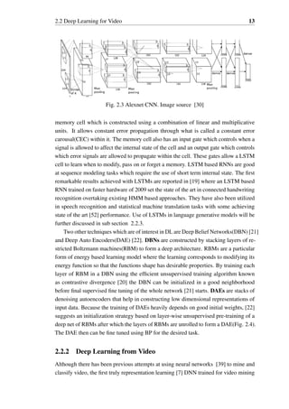 2.2 Deep Learning for Video 13
Fig. 2.3 Alexnet CNN. Image source [30]
memory cell which is constructed using a combination of linear and multiplicative
units. It allows constant error propagation through what is called a constant error
carousal(CEC) within it. The memory cell also has an input gate which controls when a
signal is allowed to affect the internal state of the cell and an output gate which controls
which error signals are allowed to propagate within the cell. These gates allow a LSTM
cell to learn when to modify, pass on or forget a memory. LSTM based RNNs are good
at sequence modeling tasks which require the use of short term internal state. The first
remarkable results achieved with LSTMs are reported in [19] where an LSTM based
RNN trained on faster hardware of 2009 set the state of the art in connected handwriting
recognition overtaking existing HMM based approaches. They have also been utilized
in speech recognition and statistical machine translation tasks with some achieving
state of the art [52] performance. Use of LSTMs in language generative models will be
further discussed in sub section 2.2.3.
Two other techniques which are of interest in DL are Deep Belief Networks(DBN) [21]
and Deep Auto Encoders(DAE) [22]. DBNs are constructed by stacking layers of re-
stricted Boltzmann machines(RBM) to form a deep architecture. RBMs are a particular
form of energy based learning model where the learning corresponds to modifying its
energy function so that the functions shape has desirable properties. By training each
layer of RBM in a DBN using the efficient unsupervised training algorithm known
as contrastive divergence [20] the DBN can be initialized in a good neighborhood
before final supervised fine tuning of the whole network [21] starts. DAEs are stacks of
denoising autoencoders that help in constructing low dimensional representations of
input data. Because the training of DAEs heavily depends on good initial weights, [22]
suggests an initialization strategy based on layer-wise unsupervised pre-training of a
deep net of RBMs after which the layers of RBMs are unrolled to form a DAE(Fig. 2.4).
The DAE then can be fine tuned using BP for the desired task.
2.2.2 Deep Learning from Video
Although there has been previous attempts at using neural networks [39] to mine and
classify video, the first truly representation learning [7] DNN trained for video mining
 