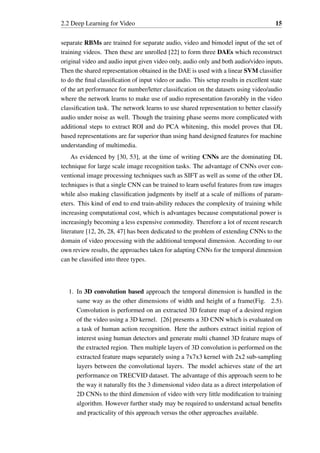 2.2 Deep Learning for Video 15
separate RBMs are trained for separate audio, video and bimodel input of the set of
training videos. Then these are unrolled [22] to form three DAEs which reconstruct
original video and audio input given video only, audio only and both audio/video inputs.
Then the shared representation obtained in the DAE is used with a linear SVM classifier
to do the final classification of input video or audio. This setup results in excellent state
of the art performance for number/letter classification on the datasets using video/audio
where the network learns to make use of audio representation favorably in the video
classification task. The network learns to use shared representation to better classify
audio under noise as well. Though the training phase seems more complicated with
additional steps to extract ROI and do PCA whitening, this model proves that DL
based representations are far superior than using hand designed features for machine
understanding of multimedia.
As evidenced by [30, 53], at the time of writing CNNs are the dominating DL
technique for large scale image recognition tasks. The advantage of CNNs over con-
ventional image processing techniques such as SIFT as well as some of the other DL
techniques is that a single CNN can be trained to learn useful features from raw images
while also making classification judgments by itself at a scale of millions of param-
eters. This kind of end to end train-ability reduces the complexity of training while
increasing computational cost, which is advantages because computational power is
increasingly becoming a less expensive commodity. Therefore a lot of recent research
literature [12, 26, 28, 47] has been dedicated to the problem of extending CNNs to the
domain of video processing with the additional temporal dimension. According to our
own review results, the approaches taken for adapting CNNs for the temporal dimension
can be classified into three types.
1. In 3D convolution based approach the temporal dimension is handled in the
same way as the other dimensions of width and height of a frame(Fig. 2.5).
Convolution is performed on an extracted 3D feature map of a desired region
of the video using a 3D kernel. [26] presents a 3D CNN which is evaluated on
a task of human action recognition. Here the authors extract initial region of
interest using human detectors and generate multi channel 3D feature maps of
the extracted region. Then multiple layers of 3D convolution is performed on the
extracted feature maps separately using a 7x7x3 kernel with 2x2 sub-sampling
layers between the convolutional layers. The model achieves state of the art
performance on TRECVID dataset. The advantage of this approach seem to be
the way it naturally fits the 3 dimensional video data as a direct interpolation of
2D CNNs to the third dimension of video with very little modification to training
algorithm. However further study may be required to understand actual benefits
and practicality of this approach versus the other approaches available.
 
