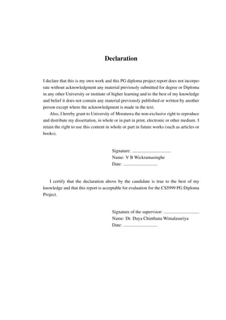 Declaration
I declare that this is my own work and this PG diploma project report does not incorpo-
rate without acknowledgment any material previously submitted for degree or Diploma
in any other University or institute of higher learning and to the best of my knowledge
and belief it does not contain any material previously published or written by another
person except where the acknowledgment is made in the text.
Also, I hereby grant to University of Moratuwa the non-exclusive right to reproduce
and distribute my dissertation, in whole or in part in print, electronic or other medium. I
retain the right to use this content in whole or part in future works (such as articles or
books).
Signature: ..................................
Name: V B Wickramasinghe
Date: ..............................
I certify that the declaration above by the candidate is true to the best of my
knowledge and that this report is acceptable for evaluation for the CS5999 PG Diploma
Project.
Signature of the supervisor: ...............................
Name: Dr. Daya Chinthana Wimalasuriya
Date: ..............................
 