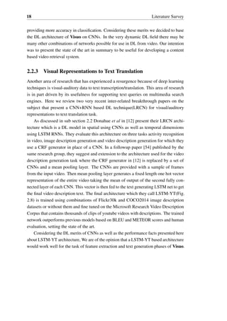 18 Literature Survey
providing more accuracy in classification. Considering these merits we decided to base
the DL architecture of Visuo on CNNs. In the very dynamic DL field there may be
many other combinations of networks possible for use in DL from video. Our intention
was to present the state of the art in summary to be useful for developing a content
based video retrieval system.
2.2.3 Visual Representations to Text Translation
Another area of research that has experienced a resurgence because of deep learning
techniques is visual-auditory data to text transcription/translation. This area of research
is in part driven by its usefulness for supporting text queries on multimedia search
engines. Here we review two very recent inter-related breakthrough papers on the
subject that present a CNN+RNN based DL technique(LRCN) for visual/auditory
representations to text translation task.
As discussed in sub section 2.2 Donahue et al in [12] present their LRCN archi-
tecture which is a DL model in spatial using CNNs as well as temporal dimensions
using LSTM RNNs. They evaluate this architecture on three tasks activity recognition
in video, image description generation and video description generation for which they
use a CRF generator in place of a CNN. In a followup paper [54] published by the
same research group, they suggest and extension to the architecture used for the video
description generation task where the CRF generator in [12] is replaced by a set of
CNNs and a mean pooling layer. The CNNs are provided with a sample of frames
from the input video. Then mean pooling layer generates a fixed length one hot vector
representation of the entire video taking the mean of output of the second fully con-
nected layer of each CNN. This vector is then fed to the text generating LSTM net to get
the final video description text. The final architecture which they call LSTM-YT(Fig.
2.8) is trained using combinations of Flickr30k and COCO2014 image description
datasets or without them and fine tuned on the Microsoft Research Video Description
Corpus that contains thousands of clips of youtube videos with descriptions. The trained
network outperforms previous models based on BLEU and METEOR scores and human
evaluation, setting the state of the art.
Considering the DL merits of CNNs as well as the performance facts presented here
about LSTM-YT architecture, We are of the opinion that a LSTM-YT based architecture
would work well for the task of feature extraction and text generation phases of Visuo.
 