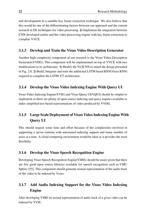 22 Research Methodology
and development in a suitable key frame extraction technique. We also believe that
this would be one of the differentiating factors between our approach and the current
research in DL techniques for video processing. 2) Implement the integration between
CNN developed earlier and the video processing engine with key frame extraction to
complete VVCE.
3.1.3 Develop and Train the Visuo Video Description Generator
Another high complexity component of our research is the Visuo Video Description
Generator(VVDG). This component will be implemented on top of VVCE with two
modifications to its architecture. 1) Modify the VLSCNN to match the design presented
in Fig. 2.8. 2) Build, Integrate and train the additional LSTM based RNN(Visuo RNN)
required to complete the LSTM-YT architecture.
3.1.4 Develop the Visuo Video Indexing Engine With Query UI
Visuo Video Indexing Engine(VVIE) and Visuo Query UI(VQUI) should be simpler to
implement as there are plenty of open source indexing and query engines available to
index simplified text based representations of video produced by VVDG.
3.1.5 Large Scale Deployment of Visuo Video Indexing Engine With
Query UI
This should require some time and effort because of the complexities involved in
supporting a server runtime with automated indexing support and many number of
users at a time. A cloud computing environment would be ideal as it provides the most
flexibility.
3.1.6 Develop the Visuo Speech Recognition Engine
Developing Visuo Speech Recognition Engine(VSRE) should be easier given that there
are few good open source libraries available for speech recognition such as CMU
Sphinx [55]. This component should generate textual representation of the audio track
of the video to be indexed by Visuo.
3.1.7 Add Audio Indexing Support for the Visuo Video Indexing
Engine
After developing VSRE its textual representation of audio track of a given video can be
indexed by VVIE.
 