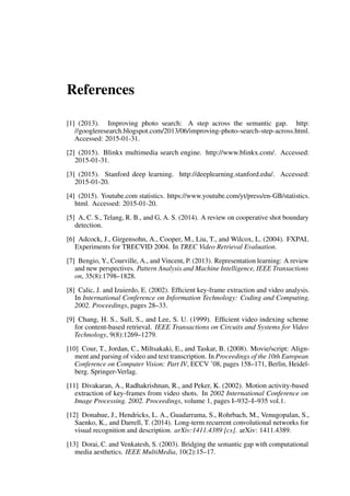 References
[1] (2013). Improving photo search: A step across the semantic gap. http:
//googleresearch.blogspot.com/2013/06/improving-photo-search-step-across.html.
Accessed: 2015-01-31.
[2] (2015). Blinkx multimedia search engine. http://www.blinkx.com/. Accessed:
2015-01-31.
[3] (2015). Stanford deep learning. http://deeplearning.stanford.edu/. Accessed:
2015-01-20.
[4] (2015). Youtube.com statistics. https://www.youtube.com/yt/press/en-GB/statistics.
html. Accessed: 2015-01-20.
[5] A, C. S., Telang, R. B., and G, A. S. (2014). A review on cooperative shot boundary
detection.
[6] Adcock, J., Girgensohn, A., Cooper, M., Liu, T., and Wilcox, L. (2004). FXPAL
Experiments for TRECVID 2004. In TREC Video Retrieval Evaluation.
[7] Bengio, Y., Courville, A., and Vincent, P. (2013). Representation learning: A review
and new perspectives. Pattern Analysis and Machine Intelligence, IEEE Transactions
on, 35(8):1798–1828.
[8] Calic, J. and Izuierdo, E. (2002). Efficient key-frame extraction and video analysis.
In International Conference on Information Technology: Coding and Computing,
2002. Proceedings, pages 28–33.
[9] Chang, H. S., Sull, S., and Lee, S. U. (1999). Efficient video indexing scheme
for content-based retrieval. IEEE Transactions on Circuits and Systems for Video
Technology, 9(8):1269–1279.
[10] Cour, T., Jordan, C., Miltsakaki, E., and Taskar, B. (2008). Movie/script: Align-
ment and parsing of video and text transcription. In Proceedings of the 10th European
Conference on Computer Vision: Part IV, ECCV ’08, pages 158–171, Berlin, Heidel-
berg. Springer-Verlag.
[11] Divakaran, A., Radhakrishnan, R., and Peker, K. (2002). Motion activity-based
extraction of key-frames from video shots. In 2002 International Conference on
Image Processing. 2002. Proceedings, volume 1, pages I–932–I–935 vol.1.
[12] Donahue, J., Hendricks, L. A., Guadarrama, S., Rohrbach, M., Venugopalan, S.,
Saenko, K., and Darrell, T. (2014). Long-term recurrent convolutional networks for
visual recognition and description. arXiv:1411.4389 [cs]. arXiv: 1411.4389.
[13] Dorai, C. and Venkatesh, S. (2003). Bridging the semantic gap with computational
media aesthetics. IEEE MultiMedia, 10(2):15–17.
 