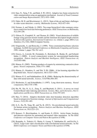 26 References
[14] Ejaz, N., Tariq, T. B., and Baik, S. W. (2012). Adaptive key frame extraction for
video summarization using an aggregation mechanism. Journal of Visual Communi-
cation and Image Representation, 23(7):1031–1040.
[15] Fabro, M. D. and Böszörmenyi, L. (2013). State-of-the-art and future challenges
in video scene detection: a survey. Multimedia Systems, 19(5):427–454.
[16] Ferman, A. and Tekalp, A. (2003). Two-stage hierarchical video summary extrac-
tion to match low-level user browsing preferences. IEEE Transactions on Multimedia,
5(2):244–256.
[17] Gibson, D., Campbell, N., and Thomas, B. (2002). Visual abstraction of wildlife
footage using gaussian mixture models and the minimum description length criterion.
In Pattern Recognition, International Conference on, volume 2, page 20814, Los
Alamitos, CA, USA. IEEE Computer Society.
[18] Girgensohn, A. and Boreczky, J. (1999). Time-constrained keyframe selection
technique. In IEEE International Conference on Multimedia Computing and Systems,
1999, volume 1, pages 756–761 vol.1.
[19] Graves, A., Liwicki, M., Fernández, S., Bertolami, R., Bunke, H., and Schmid-
huber, J. (2009). A novel connectionist system for unconstrained handwriting
recognition. Pattern Analysis and Machine Intelligence, IEEE Transactions on,
31(5):855–868.
[20] Hinton, G. (2002). Training products of experts by minimizing contrastive diver-
gence. Neural computation, 14(8):1771–1800.
[21] Hinton, G., Osindero, S., and Teh, Y.-W. (2006). A fast learning algorithm for
deep belief nets. Neural computation, 18(7):1527–1554.
[22] Hinton, G. E. and Salakhutdinov, R. R. (2006). Reducing the dimensionality of
data with neural networks. Science, 313(5786):504–507.
[23] Hochreiter, S. and Schmidhuber, J. (1997). Long short-term memory. Neural
computation, 9(8):1735–1780.
[24] Hu, W., Xie, N., Li, L., Zeng, X., and Maybank, S. (2011). A survey on visual
Content-Based video indexing and retrieval. Systems, Man, and Cybernetics, Part C:
Applications and Reviews, IEEE Transactions on, 41(6):797–819.
[25] Huo, Y. (2014). Adaptive threshold video shot boundary detection algorithm
based on progressive bisection strategy. Journal of Information and Computational
Science, 11(2):391–403.
[26] Ji, S., Xu, W., Yang, M., and Yu, K. (2013). 3d convolutional neural networks
for human action recognition. Pattern Analysis and Machine Intelligence, IEEE
Transactions on, 35(1):221–231.
[27] Karasev, V., Ravichandran, A., and Soatto, S. (2014). Active frame, location,
and detector selection for automated and manual video annotation. In The IEEE
Conference on Computer Vision and Pattern Recognition (CVPR).
[28] Karpathy, A., Toderici, G., Shetty, S., Leung, T., Sukthankar, R., and Fei-Fei, L.
(2014). Large-scale video classification with convolutional neural networks. In The
IEEE Conference on Computer Vision and Pattern Recognition (CVPR).
 