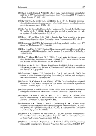 References 27
[29] Kim, C. and Hwang, J.-N. (2001). Object-based video abstraction using cluster
analysis. In 2001 International Conference on Image Processing, 2001. Proceedings,
volume 2, pages 657–660 vol.2.
[30] Krizhevsky, A., Sutskever, I., and Hinton, G. E. (2012). Imagenet classifica-
tion with deep convolutional neural networks. In Advances in neural information
processing systems, pages 1097–1105.
[31] LeCun, Y., Boser, B., Denker, J. S., Henderson, D., Howard, R. E., Hubbard,
W., and Jackel, L. D. (1989). Backpropagation applied to handwritten zip code
recognition. Neural computation, 1(4):541–551.
[32] Lee, H.-C. and Kim, S.-D. (2003). Iterative key frame selection in the rate-
constraint environment. Signal Processing: Image Communication, 18(1):1–15.
[33] Linnainmaa, S. (1976). Taylor expansion of the accumulated rounding error. BIT
Numerical Mathematics, 16(2):146–160.
[34] Liu, L. and Fan, G. (2005). Combined key-frame extraction and object-based video
segmentation. IEEE Transactions on Circuits and Systems for Video Technology,
15(7):869–884.
[35] Liu, T., Zhang, H.-J., and Qi, F. (2003). A novel video key-frame-extraction
algorithm based on perceived motion energy model. IEEE Transactions on Circuits
and Systems for Video Technology, 13(10):1006–1013.
[36] Luo, X., Xu, Q., Sbert, M., and Schoeffmann, K. (2014). F-divergences driven
video key frame extraction. In 2014 IEEE International Conference on Multimedia
and Expo (ICME), pages 1–6.
[37] Matthews, I., Cootes, T. F., Bangham, J. A., Cox, S., and Harvey, R. (2002). Ex-
traction of visual features for lipreading. Pattern Analysis and Machine Intelligence,
IEEE Transactions on, 24(2):198–213.
[38] Mobahi, H., Collobert, R., and Weston, J. (2009). Deep learning from temporal
coherence in video. In Proceedings of the 26th Annual International Conference on
Machine Learning, pages 737–744. ACM.
[39] Montagnuolo, M. and Messina, A. (2009). Parallel neural networks for multimodal
video genre classification. Multimedia Tools and Applications, 41(1):125–159.
[40] Ngiam, J., Khosla, A., Kim, M., Nam, J., Lee, H., and Ng, A. Y. (2011). Mul-
timodal deep learning. In Proceedings of the 28th International Conference on
Machine Learning (ICML-11), pages 689–696.
[41] Patterson, E. K., Gurbuz, S., Tufekci, Z., and Gowdy, J. (2002). Cuave: A new
audio-visual database for multimodal human-computer interface research. In Acous-
tics, Speech, and Signal Processing (ICASSP), 2002 IEEE International Conference
on, volume 2, pages II–2017. IEEE.
[42] Porter, S. V., Mirmehdi, M., and Thomas, B. T. (2003). A shortest path representa-
tion for video summarisation. In In Proceedings of the 12th International Conference
on Image Analysis and Processing, pages 460–465.
[43] Potter, M., Wyble, B., Hagmann, C., and McCourt, E. (2014). Detecting meaning
in rsvp at 13 ms per picture. Attention, Perception, Psychophysics, 76(2):270–279.
 