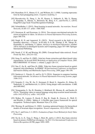 28 References
[44] Rumelhart, D. E., Hinton, G. E., and Williams, R. J. (1988). Learning representa-
tions by back-propagating errors. Cognitive modeling, 5.
[45] Russakovsky, O., Deng, J., Su, H., Krause, J., Satheesh, S., Ma, S., Huang,
Z., Karpathy, A., Khosla, A., Bernstein, M., Berg, A. C., and Fei-Fei, L. (2014).
ImageNet Large Scale Visual Recognition Challenge.
[46] Schmidhuber, J. (2015). Deep learning in neural networks: An overview. Neural
Networks, 61:85–117. arXiv: 1404.7828.
[47] Simonyan, K. and Zisserman, A. (2014). Two-stream convolutional networks for
action recognition in videos. In Advances in Neural Information Processing Systems,
pages 568–576.
[48] Singh, R. D. and Aggarwal, N. (2015). Novel research in the field of shot
boundary detection – a survey. In El-Alfy, E.-S. M., Thampi, S. M., Takagi, H.,
Piramuthu, S., and Hanne, T., editors, Advances in Intelligent Informatics, number
320 in Advances in Intelligent Systems and Computing, pages 457–469. Springer
International Publishing.
[49] Snoek, C. G. M. and Worring, M. (2009). Concept-based video retrieval. Found.
Trends Inf. Retr., 2(4):215–322.
[50] Song, X. and Fan, G. (2005). Joint key-frame extraction and object-based video
segmentation. In Seventh IEEE Workshops on Application of Computer Vision, 2005.
WACV/MOTIONS ’05 Volume 1, volume 2, pages 126–131.
[51] Sun, Z., Jia, K., and Chen, H. (2008). Video key frame extraction based on spatial-
temporal color distribution. In IIHMSP ’08 International Conference on Intelligent
Information Hiding and Multimedia Signal Processing, 2008, pages 196–199.
[52] Sutskever, I., Vinyals, O., and Le, Q. V. (2014). Sequence to sequence learning
with neural networks. In Advances in Neural Information Processing Systems, pages
3104–3112.
[53] Szegedy, C., Liu, W., Jia, Y., Sermanet, P., Reed, S., Anguelov, D., Erhan, D.,
Vanhoucke, V., and Rabinovich, A. (2014). Going deeper with convolutions. CoRR,
abs/1409.4842.
[54] Venugopalan, S., Xu, H., Donahue, J., Rohrbach, M., Mooney, R., and Saenko, K.
(2014). Translating videos to natural language using deep recurrent neural networks.
arXiv:1412.4729 [cs]. arXiv: 1412.4729.
[55] Walker, W., Lamere, P., Kwok, P., Raj, B., Singh, R., Gouvea, E., Wolf, P.,
and Woelfel, J. (2004). Sphinx-4: A flexible open source framework for speech
recognition. Technical report, Mountain View, CA, USA.
[56] Wersing, H. and Körner, E. (2003). Learning optimized features for hierarchical
models of invariant object recognition. Neural computation, 15(7):1559–1588.
[57] Xu, C. and Corso, J. J. (2012). Evaluation of Super-Voxel Methods for Early Video
Processing.
[58] Xu, Q., Li, X., Yang, Z., Wang, J., Sbert, M., and Li, J. (2012). Key frame selection
based on jensen-r #x00e9;nyi divergence. In 2012 21st International Conference on
Pattern Recognition (ICPR), pages 1892–1895.
 