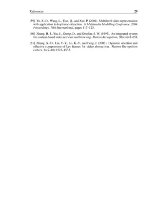 References 29
[59] Yu, X.-D., Wang, L., Tian, Q., and Xue, P. (2004). Multilevel video representation
with application to keyframe extraction. In Multimedia Modelling Conference, 2004.
Proceedings. 10th International, pages 117–123.
[60] Zhang, H. J., Wu, J., Zhong, D., and Smoliar, S. W. (1997). An integrated system
for content-based video retrieval and browsing. Pattern Recognition, 30(4):643–658.
[61] Zhang, X.-D., Liu, T.-Y., Lo, K.-T., and Feng, J. (2003). Dynamic selection and
effective compression of key frames for video abstraction. Pattern Recognition
Letters, 24(9–10):1523–1532.
 