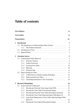 Table of contents
List of figures ix
List of tables xi
Nomenclature xiv
1 Introduction 1
1.1 The Significance of Understanding Video Content . . . . . . . . . . . 1
1.1.1 The Problem Statement . . . . . . . . . . . . . . . . . . . . . 2
1.2 Introduction to Visuo . . . . . . . . . . . . . . . . . . . . . . . . . . 2
1.3 Report Outline . . . . . . . . . . . . . . . . . . . . . . . . . . . . . 3
2 Literature Survey 5
2.1 Content Based Video Retrieval . . . . . . . . . . . . . . . . . . . . . 5
2.1.1 Structure Analysis . . . . . . . . . . . . . . . . . . . . . . . 5
2.1.2 Feature Extraction . . . . . . . . . . . . . . . . . . . . . . . 8
2.1.3 Learning from Video . . . . . . . . . . . . . . . . . . . . . . 10
2.1.4 Querying . . . . . . . . . . . . . . . . . . . . . . . . . . . . 10
2.1.5 Semantic Gap . . . . . . . . . . . . . . . . . . . . . . . . . . 11
2.2 Deep Learning for Video . . . . . . . . . . . . . . . . . . . . . . . . 11
2.2.1 A Brief Survey of Deep Learning Techniques . . . . . . . . . 12
2.2.2 Deep Learning from Video . . . . . . . . . . . . . . . . . . . 13
2.2.3 Visual Representations to Text Translation . . . . . . . . . . . 18
3 Research Methodology 21
3.1 Scope and Goals of Research . . . . . . . . . . . . . . . . . . . . . . 21
3.1.1 Develop and Train the Visuo Large Scale CNN . . . . . . . . 21
3.1.2 Develop the Visuo Video Classification Engine . . . . . . . . 21
3.1.3 Develop and Train the Visuo Video Description Generator . . 22
3.1.4 Develop the Visuo Video Indexing Engine With Query UI . . 22
3.1.5 Large Scale Deployment of Visuo Video Indexing Engine With
Query UI . . . . . . . . . . . . . . . . . . . . . . . . . . . . 22
3.1.6 Develop the Visuo Speech Recognition Engine . . . . . . . . 22
 