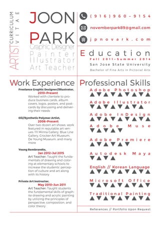 JOON
PARK
E d u c a t i o n
Work Experience Professional Skills
GraphicDesigner
P a i n t e r
I l l u s t r a t o r
Art Teacher
( 9 1 6 ) 9 6 0 - 9 1 5 4
j p n o v a r k . c o m
novemberpark89@gmail.com
CURRICULUM
VITAEARTIST
F a l l 2 0 1 1 - S u m m e r 2 0 1 4
S a n J o s e S t a t e U n i v e r s i t y
Bachelor of Fine Arts in Pictorial Arts
Freelance Graphic Designer//Illustrator,
		2010-Present
Worked with clientele to pro-
duce business cards, album
covers, logos, posters, and post-
cards by discussing and deliver-
ing their needs
Oil//Synthetic Polymer Artist,
		2006-Present
Over two dozen art shows, work
featured in reputable art ven-
ues: 111 Minna Gallery, Blue Line
Gallery, Crocker Art Museum,
De Young Museum, and many
more
Young Rembrandts,
		Jan 2012-Jul 2015
Art Teacher: Taught the funda-
mentals of drawing and color-
ing at elementary schools to
increase the students’ percep-
tion of culture and art along
with its history
Private Art Instructor,
		May 2010-Jun 2011
Art Teacher: Taught students
the fundamental skills of graph-
ite drawing and acrylic painting
by utilizing the principles of
perspective, composition, and
color theory
A d o b e P h o t o s h o p
A d o b e I l l u s t r a t o r
A d o b e I n D e s i g n
A d o b e M u s e
A d o b e P r e m i e r e
A u t o d e s k M a y a
M i c r o s o f t O f f i c e
T r a d i t i o n a l P a i n t i n g
References // Portfolio Upon Request
English // Korean Language
 