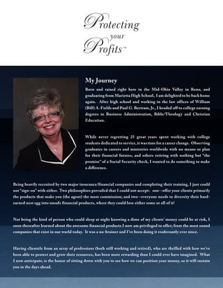 My Journey
Born and raised right here in the Mid-Ohio Valley in Reno, and
graduating from Marietta High School, I am delighted to be back home
again. After high school and working in the law offices of William
(Bill) A. Fields and Paul G. Bertram, Jr., I headed off to college earning
degrees in Business Administration, Bible/Theology and Christian
Education.
While never regretting 25 great years spent working with college
students dedicated to service, it was time for a career change. Observing
graduates in careers and ministries worldwide with no means or plan
for their financial futures, and others retiring with nothing but “the
promise” of a Social Security check, I wanted to do something to make
a difference.
Being heavily recruited by two major insurance/financial companies and completing their training, I just could
not “sign-on” with either. Two philosophies prevailed that I could not accept: one--offer your clients primarily
the products that make you (the agent) the most commission; and two--everyone needs to diversity their hard-
earned nest egg into unsafe financial products, where they could lose either some or all of it!
Not being the kind of person who could sleep at night knowing a dime of my clients’ money could be at risk, I
soon thereafter learned about the awesome financial products I now am privileged to offer; from the most sound
companies that exist in our world today. It was a no-brainer and I’ve been doing it exuberantly ever since.
Having clientele from an array of professions (both still working and retired), who are thrilled with how we’ve
been able to protect and grow their resources, has been more rewarding than I could ever have imagined. What
I now anticipate, is the honor of sitting down with you to see how we can position your money, so it will sustain
you in the days ahead.
 