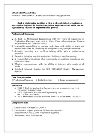 VIKAS CHINNA AUSULA
Mobile: 91-9032599904| E-Mail:vikaschinna4589@gmail.com.
Seek a challenging position with a well established organisation
as a Junior Engineer in Production, where experience and skills can be
significantly impact on organisational growth.
Professional Summary
 B. Tech in Mechanical Engineering with 2.7 years of experience in
Production Planning and control, Shop Floor Administration, Process
Improvement and Quality Control.
 Leadership capabilities to manage task force with ability to train and
mentor resources for obtaining optimal productivity and performance.
 Strategic planning and problem solving skills with a goal-oriented
approach.
 Expert in bringing multiple projects to fulfilment simultaneously.
 A resourceful professional who consistently streamlines operations and
strives for more.
 Effective communicator with the ability to interact with people at all
levels.
 Certified Internal Auditor for ISO 9001:2008 Quality Management
System.
Core Competencies
# Production Planning # Tools Selection # Team Management
Education
 2012 B Tech in Mechanical Engineering, SAI SPURTHI INSTITUTEOF
TECHNOLGY,B.GANGAVARAM
 2009 Diploma in Mechanical Engineering, GOVT
POLYTECHNIC,NIZAMABAD
 2005 Secondary School Certificate, PRAGATHI VIDYALAYAM, DHARPALLY.
Computer Skills
 Certification in CATIA-V5 ,PRO-E
 Certification in post graduate diploma in computer
applications(PGDCA),Disk top publishing(DTP)
 Well versed with the Internet.
 