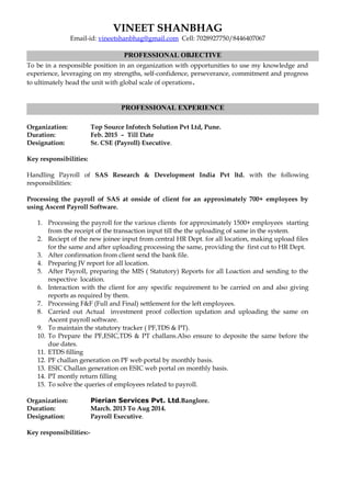 VINEET SHANBHAG
Email-id: vineetshanbhag@gmail.com Cell: 7028927750/8446407067
To be in a responsible position in an organization with opportunities to use my knowledge and
experience, leveraging on my strengths, self-confidence, perseverance, commitment and progress
to ultimately head the unit with global scale of operations.
Organization: Top Source Infotech Solution Pvt Ltd, Pune.
Duration: Feb. 2015 – Till Date
Designation: Sr. CSE (Payroll) Executive.
Key responsibilities:
Handling Payroll of SAS Research & Development India Pvt ltd. with the following
responsibilities:
Processing the payroll of SAS at onside of client for an approximately 700+ employees by
using Ascent Payroll Software.
1. Processing the payroll for the various clients for approximately 1500+ employees starting
from the receipt of the transaction input till the the uploading of same in the system.
2. Reciept of the new joinee input from central HR Dept. for all location, making upload files
for the same and after uploading processing the same, providing the first cut to HR Dept.
3. After confirmation from client send the bank file.
4. Preparing JV report for all location.
5. After Payroll, preparing the MIS ( Statutory) Reports for all Loaction and sending to the
respective location.
6. Interaction with the client for any specific requirement to be carried on and also giving
reports as required by them.
7. Processing F&F (Full and Final) settlement for the left employees.
8. Carried out Actual investment proof collection updation and uploading the same on
Ascent payroll software.
9. To maintain the statutory tracker ( PF,TDS & PT).
10. To Prepare the PF,ESIC,TDS & PT challans.Also ensure to deposite the same before the
due dates.
11. ETDS filling
12. PF challan generation on PF web portal by monthly basis.
13. ESIC Challan generation on ESIC web portal on monthly basis.
14. PT montly return filling
15. To solve the queries of employees related to payroll.
Organization: Pierian Services Pvt. Ltd.Banglore.
Duration: March. 2013 To Aug 2014.
Designation: Payroll Executive.
Key responsibilities:-
PROFESSIONAL OBJECTIVE
PROFESSIONAL EXPERIENCE
 