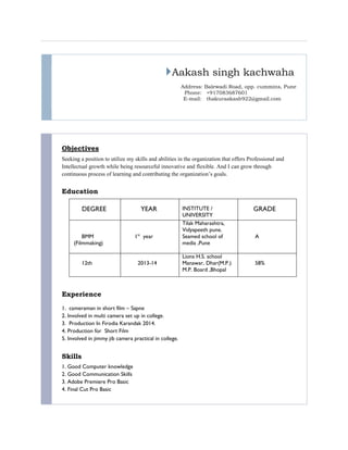 Aakash singh kachwaha
Address: Balewadi Road, opp. cummins, Pune
Phone: +917083687601
E-mail: thakuraakash922@gmail.com
Objectives
Seeking a position to utilize my skills and abilities in the organization that offers Professional and
Intellectual growth while being resourceful innovative and flexible. And I can grow through
continuous process of learning and contributing the organization’s goals.
Education
DEGREE YEAR INSTITUTE /
UNIVERSITY
GRADE
BMM
(Filmmaking)
1st
year
Tilak Maharashtra,
Vidyapeeth pune.
Seamed school of
media ,Pune
A
12th 2013-14
Lions H.S. school
Manawar, Dhar(M.P.)
M.P. Board ,Bhopal
58%
Experience
1. cameraman in short film – Sapne
2. Involved in multi camera set up in college.
3. Production In Firodia Karandak 2014.
4. Production for Short Film
5. Involved in jimmy jib camera practical in college.
Skills
1. Good Computer knowledge
2. Good Communication Skills
3. Adobe Premiere Pro Basic
4. Final Cut Pro Basic
 