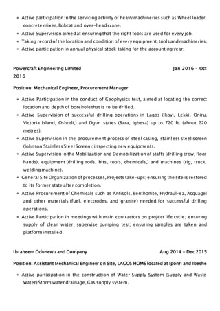  Active participation in the servicing activity of heavy machineries such as Wheel loader,
concrete mixer, Bobcat and over-head crane.
 Active Supervision aimed at ensuring that the right tools are used for every job.
 Taking record of the location and condition of every equipment, tools and machineries.
 Active participation in annual physical stock taking for the accounting year.
Powercraft Engineering Limited Jan 2016 – Oct
2016
Position: Mechanical Engineer, Procurement Manager
 Active Participation in the conduct of Geophysics test, aimed at locating the correct
location and depth of borehole that is to be drilled.
 Active Supervision of successful drilling operations in Lagos (Ikoyi, Lekki, Oniru,
Victoria Island, Oshodi,) and Ogun states (Bara, Igbesa) up to 720 ft. (about 220
metres).
 Active Supervision in the procurement process of steel casing, stainless steel screen
(Johnson Stainless Steel Screen); inspecting new equipments.
 Active Supervision in the Mobilization and Demobilization of staffs (drilling crew, floor
hands), equipment (drilling rods, bits, tools, chemicals,) and machines (rig, truck,
welding machine).
 General Site Organization of processes, Projects take-ups; ensuring the site is restored
to its former state after completion.
 Active Procurement of Chemicals such as Antisols, Benthonite, Hydraul-ez, Acquagel
and other materials (fuel, electrodes, and granite) needed for successful drilling
operations.
 Active Participation in meetings with main contractors on project life cycle; ensuring
supply of clean water, supervise pumping test; ensuring samples are taken and
platform installed.
Ibraheem Odunewu and Company Aug 2014 – Dec 2015
Position: Assistant Mechanical Engineer on Site, LAGOS HOMS located at Iponri and Ibeshe
 Active participation in the construction of Water Supply System (Supply and Waste
Water) Storm water drainage, Gas supply system.
 