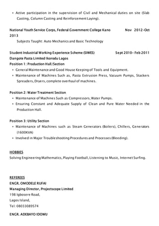  Active participation in the supervision of Civil and Mechanical duties on site (Slab
Casting, Column Casting and Reinforcement Laying).
National Youth Service Corps, Federal Government College Kano Nov 2012-Oct
2013
Subjects Taught: Auto Mechanics and Basic Technology
Student Industrial Working Experience Scheme (SIWES) Sept 2010- Feb 2011
Dangote Pasta Limited Ikorodu Lagos
Position 1: Production Hall/Section
 GeneralMaintenance and Good House Keeping of Tools and Equipment.
 Maintenance of Machines Such as, Pasta Extrusion Press, Vacuum Pumps, Stackers
Spreaders, Dryers, complete overhaul of machines.
Position 2: Water Treatment Section
 Maintenance of Machines Such as Compressors, Water Pumps.
 Ensuring Constant and Adequate Supply of Clean and Pure Water Needed in the
Production Hall.
Position 3: Utility Section
 Maintenance of Machines such as Steam Generators (Boilers), Chillers, Generators
(1600KVA)
 Involved in Major Troubleshooting Procedures and Processes (Bleeding).
HOBBIES
Solving Engineering Mathematics, Playing Football, Listening to Music, Internet Surfing.
REFEREES
ENGR. OMODELE RUFAI
Managing Director, Projectscope Limited
198 Igbosere Road,
Lagos Island,
Tel: 08033089574
ENGR. ADEBAYO IDOWU
 