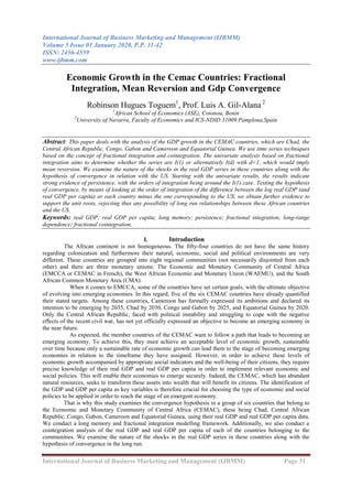 International Journal of Business Marketing and Management (IJBMM)
Volume 5 Issue 01 January 2020, P.P. 31-42
ISSN: 2456-4559
www.ijbmm.com
International Journal of Business Marketing and Management (IJBMM) Page 31
Economic Growth in the Cemac Countries: Fractional
Integration, Mean Reversion and Gdp Convergence
Robinson Hugues Toguem1
, Prof. Luis A. Gil-Alana 2
1
African School of Economics (ASE), Cotonou, Benin
2
University of Navarra, Faculty of Economics and ICS-NDID 31009 Pamplona,Spain
Abstract: This paper deals with the analysis of the GDP growth in the CEMAC countries, which are Chad, the
Central African Republic, Congo, Gabon and Cameroon and Equatorial Guinea. We use time series techniques
based on the concept of fractional integration and cointegration. The univariate analysis based on fractional
integration aims to determine whether the series are I(1) or alternatively I(d) with d<1, which would imply
mean reversion. We examine the nature of the shocks in the real GDP series in these countries along with the
hypothesis of convergence in relation with the US. Starting with the univariate results, the results indicate
strong evidence of persistence, with the orders of integration being around the I(1) case. Testing the hypothesis
of convergence, by means of looking at the order of integration of the difference between the log real GDP (and
real GDP per capita) or each country minus the one corresponding to the US, we obtain further evidence to
support the unit roots, rejecting thus any possibility of long run relationships between these African countries
and the US.
Keywords: real GDP; real GDP per capita; long memory; persistence; fractional integration; long-range
dependence; fractional cointegration.
I. Introduction
The African continent is not homogeneous. The fifty-four countries do not have the same history
regarding colonization and furthermore their natural, economic, social and political environments are very
different. These countries are grouped into eight regional communities (not necessarily disjointed from each
other) and there are three monetary unions: The Economic and Monetary Community of Central Africa
(EMCCA or CEMAC in French), the West African Economic and Monetary Union (WAEMU), and the South
African Common Monetary Area (CMA).
When it comes to EMCCA, some of the countries have set certain goals, with the ultimate objective
of evolving into emerging economies. In this regard, five of the six CEMAC countries have already quantified
their stated targets. Among these countries, Cameroon has formally expressed its ambitions and declared its
intention to be emerging by 2035, Chad by 2030, Congo and Gabon by 2025, and Equatorial Guinea by 2020.
Only the Central African Republic, faced with political instability and struggling to cope with the negative
effects of the recent civil war, has not yet officially expressed an objective to become an emerging economy in
the near future.
As expected, the member countries of the CEMAC want to follow a path that leads to becoming an
emerging economy. To achieve this, they must achieve an acceptable level of economic growth, sustainable
over time because only a sustainable rate of economic growth can lead them to the stage of becoming emerging
economies in relation to the timeframe they have assigned. However, in order to achieve these levels of
economic growth accompanied by appropriate social indicators and the well-being of their citizens, they require
precise knowledge of their real GDP and real GDP per capita in order to implement relevant economic and
social policies. This will enable their economies to emerge securely. Indeed, the CEMAC, which has abundant
natural resources, seeks to transform these assets into wealth that will benefit its citizens. The identification of
the GDP and GDP per capita as key variables is therefore crucial for choosing the type of economic and social
policies to be applied in order to reach the stage of an emergent economy.
That is why this study examines the convergence hypothesis in a group of six countries that belong to
the Economic and Monetary Community of Central Africa (CEMAC), these being Chad, Central African
Republic, Congo, Gabon, Cameroon and Equatorial Guinea, using their real GDP and real GDP per capita data.
We conduct a long memory and fractional integration modelling framework. Additionally, we also conduct a
cointegration analysis of the real GDP and real GDP per capita of each of the countries belonging to the
communities. We examine the nature of the shocks in the real GDP series in these countries along with the
hypothesis of convergence in the long run.
 