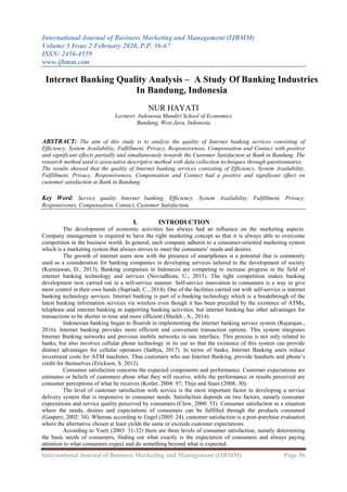International Journal of Business Marketing and Management (IJBMM)
Volume 5 Issue 2 February 2020, P.P. 56-67
ISSN: 2456-4559
www.ijbmm.com
International Journal of Business Marketing and Management (IJBMM) Page 56
Internet Banking Quality Analysis – A Study Of Banking Industries
In Bandung, Indonesia
NUR HAYATI
Lecturer, Indonesia Mandiri School of Economics
Bandung, West Java, Indonesia
ABSTRACT: The aim of this study is to analyze the quality of Internet banking services consisting of
Efficiency, System Availability, Fulfillment, Privacy, Responsiveness, Compensation and Contact with positive
and significant effects partially and simultaneously towards the Customer Satisfaction at Bank in Bandung. The
research method used is associative descriptive method with data collection techniques through questionnaires.
The results showed that the quality of Internet banking services consisting of Efficiency, System Availability,
Fulfillment, Privacy, Responsiveness, Compensation and Contact had a positive and significant effect on
customer satisfaction at Bank in Bandung.
Key Word: Service quality Internet banking, Efficiency, System Availability, Fulfillment, Privacy,
Responsivenes, Compensation, Contact, Customer Satisfaction.
I. INTRODUCTION
The development of economic activities has always had an influence on the marketing aspects.
Company management is required to have the right marketing concept so that it is always able to overcome
competition in the business world. In general, each company adheres to a consumer-oriented marketing system
which is a marketing system that always strives to meet the consumers’ needs and desires.
The growth of internet users now with the presence of smartphones is a potential that is commonly
used as a consideration for banking companies in developing services tailored to the development of society
(Kurniawan, D., 2013). Banking companies in Indonesia are competing to increase progress in the field of
internet banking technology and services (Noviadhista, U., 2015). The tight competition makes banking
development now carried out in a self-service manner. Self-service innovation to consumers is a way to give
more control in their own hands (Supriadi, C., 2014). One of the facilities carried out with self-service is internet
banking technology services. Internet banking is part of e-banking technology which is a breakthrough of the
latest banking information services via wireless even though it has been preceded by the existence of ATMs,
telephone and internet banking in supporting banking activities, but internet banking has other advantages for
transactions to be shorter in time and more efficient (Shaikh , A., 2014).
Indonesian banking began to flourish in implementing the internet banking service system (Rajarajan.,
2016). Internet banking provides more efficient and convenient transaction options. This system integrates
Internet Banking networks and previous mobile networks in one interface. This process is not only related to
banks, but also involves cellular phone technology in its use so that the existence of this system can provide
distinct advantages for cellular operators (Sathya, 2017). In terms of banks, Internet Banking users reduce
investment costs for ATM machines. Thus customers who use Internet Banking, provide handsets and phone’s
credit for themselves (Erickson, S. 2012).
Consumer satisfaction concerns the expected components and performance. Customer expectations are
estimates or beliefs of customers about what they will receive, while the performance or results perceived are
consumer perceptions of what he receives (Kotler, 2004: 97; Thijs and Staes (2008; 30).
The level of customer satisfaction with service is the most important factor in developing a service
delivery system that is responsive to consumer needs. Satisfaction depends on two factors, namely consumer
expectations and service quality perceived by consumers (Clow, 2000: 53). Consumer satisfaction as a situation
where the needs, desires and expectations of consumers can be fulfilled through the products consumed
(Gasperz, 2002: 34). Whereas according to Engel (2005: 24), customer satisfaction is a post-purchase evaluation
where the alternative chosen at least yields the same or exceeds customer expectations.
According to Yoeti (2003: 31-32) there are three levels of consumer satisfaction, namely determining
the basic needs of consumers, finding out what exactly is the expectation of consumers and always paying
attention to what consumers expect and do something beyond what is expected.
 