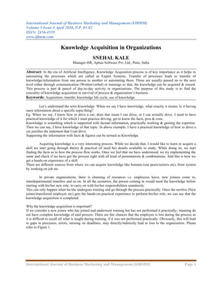 International Journal of Business Marketing and Management (IJBMM)
Volume 5 Issue 4 April 2020, P.P. 01-02
ISSN: 2456-4559
www.ijbmm.com
International Journal of Business Marketing and Management (IJBMM) Page 1
Knowledge Acquisition in Organizations
SNEHAL KALE
Manager-HR, Apttus Software Pvt. Ltd., Pune, India
Abstract: In the era of Artificial Intelligence, Knowledge Acquisition process is of key importance as it helps in
automating the processes which are called as Expert Systems. Transfer of processes leads to transfer of
knowledge/information from one person to another or automating them. These are usually passed on to the next
level either through communication (Written/verbal) or trainings so that, the knowledge can be acquired & reused.
This process is part & parcel of day-to-day activity in organizations. The purpose of this study is to find the
cruciality of knowledge acquisition in survival of process & organization’s business.
Keywords: Acquisition, transfer, knowledge life cycle, use of knowledge.
Let’s understand the term Knowledge. When we say I have knowledge, what exactly it means. Is it having
mere information about a specific topic/thing?
Eg: When we say, I know how to drive a car; does that mean I can drive, or I can actually drive. I need to have
practical knowledge of it for which I must practice driving, get to know the facts, pros & cons.
Knowledge is something which is supported with factual information, practically working & gaining the expertise.
Then we can say, I have knowledge of that topic. In above example, I have a practical knowledge of how to drive a
car justifies the statement that I can drive.
Supporting the information with facts & figures can be termed as Knowledge.
Acquiring knowledge is a very interesting process. While we decide that, I would like to learn or acquire a
skill we start going through theory & practical (if need be) details available to study. While doing so, we start
finding the facts as to how the process flow works. Once we feel that we have understood, we try implementing the
same and check if we have got the process right with all kind of permutations & combinations. And this is how we
get a hands-on experience of a skill.
There are different sources from where we can acquire knowledge like humans (our peers/seniors etc), from system
by working on job etc.
In private organizations, there is churning of resources i.e. employees leave, new joinees come in,
interdepartmental transfers and so on. In all the scenarios, the person coming in would need the knowledge before
starting with his/her new role; to carry on with his/her responsibilities seamlessly.
This can only happen when he/she undergoes training and go through the process practically. Once the newbie (New
joinee/transferred employee etc) gets the hands-on practical experience to perform his/her role, we can say that the
knowledge acquisition is completed.
Why the knowledge acquisition is important?
If we consider a new joinee who has joined and underwent training but has not performed it practically; meaning do
not have complete knowledge of said process. There are fair chances that the employee is lost during the process as
it is difficult to recall all what is taught during training, if it was not performed practically. Obviously, this will lead
to gaps in processes, errors, missing on deadlines, may directly/indirectly lead to loss to the organization. Please
refer to Figure 1.
 