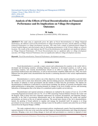 International Journal of Business Marketing and Management (IJBMM)
Volume 5 Issue 5 May 2020, P.P. 26-37
ISSN: 2456-4559
www.ijbmm.com
International Journal of Business Marketing and Management (IJBMM) Page 26
Analysis of the Effects of Fiscal Decentralization on Financial
Performance and Its Implications on Village Development
Outcomes
M Amin
Institute of Domestic Government (IPDN), NTB, Indonesia
ABSTRACT This study aims to empirically prove the effect of Fiscal Decentralization on Village Financial
Performance, the influence of Fiscal Decentralization on village development outcomes, and the influence of Village
Financial Performance on village development outcomes. This study took a sample of underdeveloped villages in
Central Lombok Regency and used primary data by distributing questionnaires to the 10 least villages as research
locations. The results of this study indicate that H1 Fiscal Decentralization has significant and significant influence
on Village Financial Performance. H2 Fiscal Decentralization has no significant effect on village development
outcomes. H3 Village Financial Performance does not significantly influence village development outcomes.
Keywords: Fiscal Decentralization, Financial Performance, development outcomes.
I. INTRODUCTION
Fiscal decentralization is currently a major concern and a phenomenon for countries in the world, both in
developed and developing countries, including Indonesia. Experience in developed countries, as well as many
developing countries, turn towards decentralization (fiscal) as an effort to escape from various problems of
government ineffectiveness and inefficiency, as well as macroeconomic instability (Bahl and Linn, 1992). Not much
different from the global trend, decentralization has become a continuing discourse in the various implementations
in Indonesia.
Decentralization is a tool to achieve one of the objectives of the state, namely primarily to provide better
public services and to create more democratic public decision-making processes. Decentralization is realized with
the transfer of authority to local governments and the transfer of funds from the government. The impetus for
decentralization in Indonesia is motivated by several factors including: the decline in economic development when
global globalization is taking place, increasing demands for changes in the level of public services, and increasing
indications of disintegration due to the failure of a centralized system in public service delivery.
Decentralization and regional autonomy in Indonesia are marked by the issuance of Law no. 22 of 1999
concerning Regional Government and Law No. 25 of 1999 concerning Financial Balance between the Center and
the Regions. Both of these laws have important implications for economic development, and Important changes,
especially in the field of government administration and in the relationship between the central and regional
governments, are known as the era of regional autonomy. The second main mission of the Act is decentralization,
namely the granting of broad authority to regulate and manage the household itself. Its purpose is to bring
government services closer to the community, making it easier for the public to monitor and control the use of funds
sourced from the Regional Budget. (APBD).
The study conducted refers to two government policies simultaneously namely fiscal decentralization and
regional autonomy in this case in the rural areas and their impact on financial performance and village development
outcomes. Bringing a new era to bring changes to local and rural government as a reaction to regional or rural
 