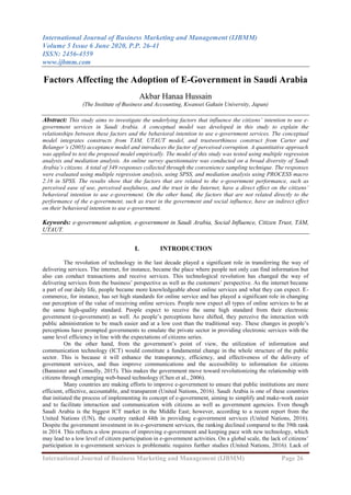 International Journal of Business Marketing and Management (IJBMM)
Volume 5 Issue 6 June 2020, P.P. 26-41
ISSN: 2456-4559
www.ijbmm.com
International Journal of Business Marketing and Management (IJBMM) Page 26
Factors Affecting the Adoption of E-Government in Saudi Arabia
Akbar Hanaa Hussain
(The Institute of Business and Accounting, Kwansei Gakuin University, Japan)
Abstract: This study aims to investigate the underlying factors that influence the citizens’ intention to use e-
government services in Saudi Arabia. A conceptual model was developed in this study to explain the
relationships between these factors and the behavioral intention to use e-government services. The conceptual
model integrates constructs from TAM, UTAUT model, and trustworthiness construct from Carter and
Belanger’s (2005) acceptance model and introduces the factor of perceived corruption. A quantitative approach
was applied to test the proposed model empirically. The model of this study was tested using multiple regression
analysis and mediation analysis. An online survey questionnaire was conducted on a broad diversity of Saudi
Arabia’s citizens. A total of 349 responses collected through the convenience sampling technique. The responses
were evaluated using multiple regression analysis, using SPSS, and mediation analysis using PROCESS macro
2.16 in SPSS. The results show that the factors that are related to the e-government performance, such as
perceived ease of use, perceived usefulness, and the trust in the Internet, have a direct effect on the citizens’
behavioral intention to use e-government. On the other hand, the factors that are not related directly to the
performance of the e-government, such as trust in the government and social influence, have an indirect effect
on their behavioral intention to use e-government.
Keywords: e-government adoption, e-government in Saudi Arabia, Social Influence, Citizen Trust, TAM,
UTAUT.
I. INTRODUCTION
The revolution of technology in the last decade played a significant role in transferring the way of
delivering services. The internet, for instance, became the place where people not only can find information but
also can conduct transactions and receive services. This technological revolution has changed the way of
delivering services from the business’ perspective as well as the customers’ perspective. As the internet became
a part of our daily life, people became more knowledgeable about online services and what they can expect. E-
commerce, for instance, has set high standards for online service and has played a significant role in changing
our perception of the value of receiving online services. People now expect all types of online services to be at
the same high-quality standard. People expect to receive the same high standard from their electronic
government (e-government) as well. As people’s perceptions have shifted, they perceive the interaction with
public administration to be much easier and at a low cost than the traditional way. These changes in people’s
perceptions have prompted governments to emulate the private sector in providing electronic services with the
same level efficiency in line with the expectations of citizens series.
On the other hand, from the government’s point of view, the utilization of information and
communication technology (ICT) would constitute a fundamental change in the whole structure of the public
sector. This is because it will enhance the transparency, efficiency, and effectiveness of the delivery of
government services, and thus improve communications and the accessibility to information for citizens
(Bannister and Connolly, 2015). This makes the government move toward revolutionizing the relationship with
citizens through emerging web-based technology (Chen et al., 2006).
Many countries are making efforts to improve e-government to ensure that public institutions are more
efficient, effective, accountable, and transparent (United Nations, 2016). Saudi Arabia is one of these countries
that initiated the process of implementing its concept of e-government, aiming to simplify and make-work easier
and to facilitate interaction and communication with citizens as well as government agencies. Even though
Saudi Arabia is the biggest ICT market in the Middle East; however, according to a recent report from the
United Nations (UN), the country ranked 44th in providing e-government services (United Nations, 2016).
Despite the government investment in its e-government services, the ranking declined compared to the 39th rank
in 2014. This reflects a slow process of improving e-government and keeping pace with new technology, which
may lead to a low level of citizen participation in e-government activities. On a global scale, the lack of citizens’
participation in e-government services is problematic requires further studies (United Nations, 2016). Lack of
 