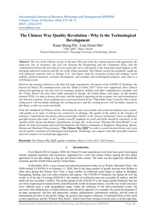 International Journal of Business Marketing and Management (IJBMM)
Volume 5 Issue 10 October 2020, P.P. 68-75
ISSN: 2456-4559
www.ijbmm.com
International Journal of Business Marketing and Management (IJBMM) Page 68
The Chinese Way Quality Revolution - Why Is the Technological
Development
Kuan Sheng-Pin1
, Liao Hsien-Mo2
1
CSQ / QKC, Taipei, Taiwan
2
General Education Center, Chaoyang University of Technology, Taiwan
Abstract: The rise of the Chinese society in the past 100 years from the colonial powers and aggression, the
eight-year war of resistance, the civil war between the Kuomintang and the Communist Party, and the
confrontation between the two sides of cross-strait (the war is still latent), to the Asian four small dragons as the
emerging industrial countries and the rise of the China mainland. The Chinese society has gradually caught up
with advanced countries such as Europe, U.S., and Japan, from the viewpoint of food and clothing, social
stability, political harmony, economic development, and scientific and technological progress, and come to a
well-being society.
However, the ensuing collisions in the Sino-US trade negotiations, the impact of the COVID-19 Pandemic, the
boycott of China's 5G communications, and the "Made in China 2025" vision were suppressed. Since China's
reform and opening up, has also risen in economic, political, military and other comprehensive strengths, and
the "China Threat" has also been wildly expended in Europe, the United States, and Japan. At this moment
(around 2020), it is time to discuss this topic, and the media is reporting on the economic war and technological
war between countries. Even academia uses a specious historical law "Thucydides Trap" to predict that a newly
rising power will inevitably challenge the existing powers, and the existing powers will inevitably respond to
this threat, so that war seems inevitable.
From the standpoint of Chinese society, discussing the issue of economic and social development of a country,
with quality as its topic, it will get less controversy in ideology. The quality of the subject to the "essence of
substance" requirements are precise and accurate plus reliable; to the "process of business" focus on efficiency
and effectiveness plus value; to the "conduct oneself" emphasis on words and deeds should be consistent; to the
"quality of life" pursue the balance of production, ecology, life; to the society "Datong (The Ideal World)" is our
dream. In terms of economic and social development, the Chinese community in Singapore, Hong Kong, Macao,
Taiwan and Mainland China promotes "The Chinese Way TQM" in order to avoid internal friction and carry
out the quality revolution of technological development. Technology can compete with other powerful countries
and even surpass it to resist foreign aggression.
Keywords: The Chinese Way TQM, quality revolution, Made in China 2025, 8341 Project.
I. Introduction
From March 2018 to January 2020, the China-US trade negotiations went from have gone from raging
swords, repeated ceasefires and recurrence, stagnation for a time and silence before signing the first phase
agreement. It was like sitting in a big ups and downs roller coaster. The trade war has negatively affected the
economic growth of both China and the United States.
In December 2019, a new coronavirus-infected pneumonia broke out in Wuhan, Mainland China. The
WHO named it COVID-19 on February 11, 2020. Due to the large number of people moving from Wuhan to
other areas during the Chinese New Year, a large number of confirmed cases began to appear in Shanghai,
Guangdong, Beijing, and even other countries and regions. The COVID-19 Pandemic has spread all over the
world, as of the day of writing (2020/10/1), the number of confirmed cases has exceeded 30 million, and the
death toll has exceeded 1 million. The global spread of the COVID-19 is the largest global Pandemic that has
ever been experienced in human history and affected the world. In human history, even the two world wars have
never affected such a wide geographical range. Under the influence of the above-mentioned events, the
universal value thinking has a certain influence and should be adjusted. For example, the social development of
an open, prosperous, and free and democratic country; globalization, international mobility, and the trend of
international activities in the global village; the positive and negative influence of mainland China in the world
is more significant; and the "Chinese Way Series", which I have been writing in recent years, is at the right time.
 