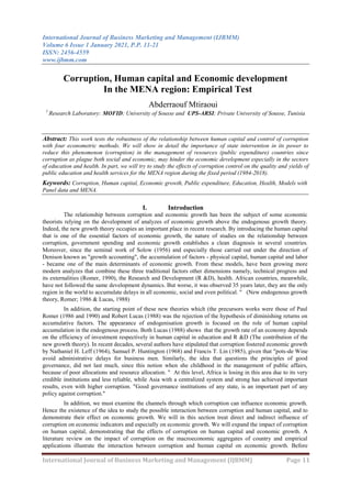 International Journal of Business Marketing and Management (IJBMM)
Volume 6 Issue 1 January 2021, P.P. 11-21
ISSN: 2456-4559
www.ijbmm.com
International Journal of Business Marketing and Management (IJBMM) Page 11
Corruption, Human capital and Economic development
In the MENA region: Empirical Test
Abderraouf Mtiraoui
1
Research Laboratory: MOFID; University of Sousse and UPS-ARSI; Private University of Sousse, Tunisia
Abstract: This work tests the robustness of the relationship between human capital and control of corruption
with four econometric methods. We will show in detail the importance of state intervention in its power to
reduce this phenomenon (corruption) in the management of resources (public expenditure) countries since
corruption as plague both social and economic, may hinder the economic development especially in the sectors
of education and health. In part, we will try to study the effects of corruption control on the quality and yields of
public education and health services for the MENA region during the fixed period (1984-2018).
Keywords: Corruption, Human capital, Economic growth, Public expenditure, Education, Health, Models with
Panel data and MENA.
I. Introduction
The relationship between corruption and economic growth has been the subject of some economic
theorists relying on the development of analyzes of economic growth above the endogenous growth theory.
Indeed, the new growth theory occupies an important place in recent research. By introducing the human capital
that is one of the essential factors of economic growth, the nature of studies on the relationship between
corruption, government spending and economic growth establishes a clean diagnosis in several countries.
Moreover, since the seminal work of Solow (1956) and especially those carried out under the direction of
Denison known as "growth accounting", the accumulation of factors - physical capital, human capital and labor
- became one of the main determinants of economic growth. From these models, have been growing more
modern analyzes that combine these three traditional factors other dimensions namely, technical progress and
its externalities (Romer, 1990), the Research and Development (R &D), health. African countries, meanwhile,
have not followed the same development dynamics. But worse, it was observed 35 years later, they are the only
region in the world to accumulate delays in all economic, social and even political. " (New endogenous growth
theory, Romer; 1986 & Lucas, 1988)
In addition, the starting point of these new theories which (the precursors works were those of Paul
Romer (1986 and 1990) and Robert Lucas (1988) was the rejection of the hypothesis of diminishing returns on
accumulative factors. The appearance of endogenisation growth is focused on the role of human capital
accumulation in the endogenous process. Both Lucas (1988) shows that the growth rate of an economy depends
on the efficiency of investment respectively in human capital in education and R &D (The contribution of the
new growth theory). In recent decades, several authors have stipulated that corruption fostered economic growth
by Nathaniel H. Leff (1964), Samuel P. Huntington (1968) and Francis T. Lin (1985), given that "pots-de Wine
avoid administrative delays for business men. Similarly, the idea that questions the principles of good
governance, did not last much, since this notion when she childhood in the management of public affairs,
because of poor allocations and resource allocation. " At this level, Africa is losing in this area due to its very
credible institutions and less reliable, while Asia with a centralized system and strong has achieved important
results, even with higher corruption. "Good governance institutions of any state, is an important part of any
policy against corruption."
In addition, we must examine the channels through which corruption can influence economic growth.
Hence the existence of the idea to study the possible interaction between corruption and human capital, and to
demonstrate their effect on economic growth. We will in this section treat direct and indirect influence of
corruption on economic indicators and especially on economic growth. We will expand the impact of corruption
on human capital, demonstrating that the effects of corruption on human capital and economic growth. A
literature review on the impact of corruption on the macroeconomic aggregates of country and empirical
applications illustrate the interaction between corruption and human capital on economic growth. Before
 