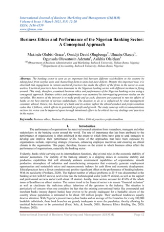 International Journal of Business Marketing and Management (IJBMM)
Volume 6 Issue 3 March 2021, P.P. 12-20
ISSN: 2456-4559
www.ijbmm.com
International Journal of Business Marketing and Management (IJBMM) Page 12
Business Ethics and Performance of the Nigerian Banking Sector:
A Conceptual Approach
Makinde Olubisi Grace1
, Omidiji David Olugbenga2
, Uhuaba Okezie3
,
Ogunsola Oluwatosin Adetutu4
, Asikhia Olalekan5
1&5
(Department of Business Administration and Marketing, Babcock University, Ilishan-Remo, Nigeria)
2-4
(Department of Accounting, Babcock University, Ilishan-Remo, Nigeria)
Abstract: The banking sector is seen as an important link between different stakeholders in the country by
taking funds from surplus units and channelling them to units that have deficits. Despite this important role, it is
observed that engagement in certain unethical practices has made the efforts of the firms in the sector to seem
useless. Unethical practices have been dominant in the Nigerian banking sector with different incidences flying
around. This study, therefore, examined business ethics and performance of the Nigerian banking sector using a
conceptual approach. Business ethics and performance was examined by interrogating previous studies on the
variables. The motive of the investor is to make profit and as such, directors are expected to run the affairs of
banks in the best interest of various stakeholders. The decision to do so is influenced by what management
considers ethical. Hence, the character of a bank and its actions reflect the ethical conduct and professionalism
codes that it follows, which affects its potential for profit and growth. The study came up with recommendations
on how the sector can be improved upon through intentional efforts to be ethical in every dealings and practices
in the sector.
Keywords: Business ethics, Business Performance, Ethics, Ethical practices professionalism.
I. Introduction
The performance of organisations has received research attention from researchers, managers and other
stakeholders in the banking sector around the world. The rate of importance that has been attributed to the
performance of organisations is often exhibited in the extent to which firms have gone to seek strategies to
develop and improve their performance levels. Some of the approaches that have been espoused by
organisations include, improving strategic processes, enhancing employee incentives and ensuring an ethical
climate in the organisation. This paper, therefore, focuses on the extent to which business ethics affect the
performance of organisations, especially the banking sector.
Evidently, banks while carrying out its intermediation functions, play pivotal roles in the economic stability of
nations‟ economies. The stability of the banking industry is a stepping stones in economic stability and
productive capabilities that will ultimately enhance environment capabilities of organizations, smooth
productive atmosphere of industries and manufacturing companies that eventually generate employment
opportunities and sustainable micro and macroeconomic indexes for cash flows and economic development.
Ethical practices have a direct correlation and positive significant effect on the performance of banking industry.
With its peculiarity (Proshare, 2020). The highest number of ethical problems in 2019 was documented in the
banking sector (with 65 stories), next in line was the technological sector (with 59 stories), as well as the support
and professional services sector (with about 33 stories). Jointly, these sectors account for 43.4% of the whole
issues of headlines on ethical matters. The current trend in the financial sector is to ensure “financial inclusion”
as well as checkmate the malicious ethical behaviour of the operators in the industry. The situation is
particularly of concern when one considers the fact that the existing conventional banks like commercial and
merchant banks (money deposit banks) have proven to be grossly inadequate for a bankable citizen of the
country whose population is estimated to be about 120 million people. Their unethical tendencies equally
deserve attention. With Nigeria‟s present twenty-four banks and an average of five branches for every 100,000
bankable individuals, these bank branches are grossly inadequate to serve the population, thereby allowing for
unethical behaviours to be committed (Fatai, Sulu, & Ismaila, 2018; Business Ethics Briefing, Ibe, 2020;
Proshare, 2020).
 