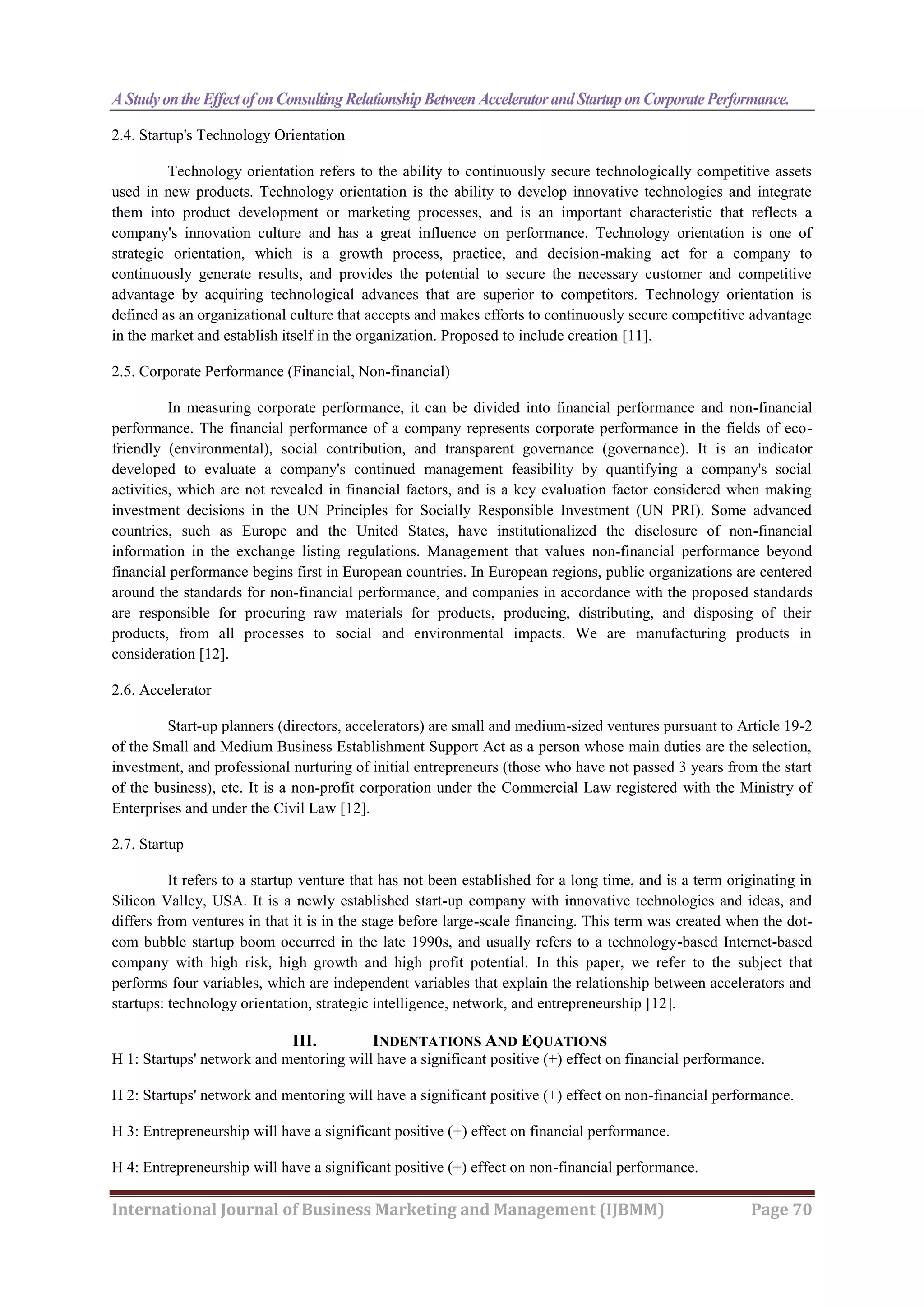 A Studyonthe EffectofonConsulting RelationshipBetween AcceleratorandStartuponCorporatePerformance.
International Journal of Business Marketing and Management (IJBMM) Page 70
2.4. Startup's Technology Orientation
Technology orientation refers to the ability to continuously secure technologically competitive assets
used in new products. Technology orientation is the ability to develop innovative technologies and integrate
them into product development or marketing processes, and is an important characteristic that reflects a
company's innovation culture and has a great influence on performance. Technology orientation is one of
strategic orientation, which is a growth process, practice, and decision-making act for a company to
continuously generate results, and provides the potential to secure the necessary customer and competitive
advantage by acquiring technological advances that are superior to competitors. Technology orientation is
defined as an organizational culture that accepts and makes efforts to continuously secure competitive advantage
in the market and establish itself in the organization. Proposed to include creation [11].
2.5. Corporate Performance (Financial, Non-financial)
In measuring corporate performance, it can be divided into financial performance and non-financial
performance. The financial performance of a company represents corporate performance in the fields of eco-
friendly (environmental), social contribution, and transparent governance (governance). It is an indicator
developed to evaluate a company's continued management feasibility by quantifying a company's social
activities, which are not revealed in financial factors, and is a key evaluation factor considered when making
investment decisions in the UN Principles for Socially Responsible Investment (UN PRI). Some advanced
countries, such as Europe and the United States, have institutionalized the disclosure of non-financial
information in the exchange listing regulations. Management that values non-financial performance beyond
financial performance begins first in European countries. In European regions, public organizations are centered
around the standards for non-financial performance, and companies in accordance with the proposed standards
are responsible for procuring raw materials for products, producing, distributing, and disposing of their
products, from all processes to social and environmental impacts. We are manufacturing products in
consideration [12].
2.6. Accelerator
Start-up planners (directors, accelerators) are small and medium-sized ventures pursuant to Article 19-2
of the Small and Medium Business Establishment Support Act as a person whose main duties are the selection,
investment, and professional nurturing of initial entrepreneurs (those who have not passed 3 years from the start
of the business), etc. It is a non-profit corporation under the Commercial Law registered with the Ministry of
Enterprises and under the Civil Law [12].
2.7. Startup
It refers to a startup venture that has not been established for a long time, and is a term originating in
Silicon Valley, USA. It is a newly established start-up company with innovative technologies and ideas, and
differs from ventures in that it is in the stage before large-scale financing. This term was created when the dot-
com bubble startup boom occurred in the late 1990s, and usually refers to a technology-based Internet-based
company with high risk, high growth and high profit potential. In this paper, we refer to the subject that
performs four variables, which are independent variables that explain the relationship between accelerators and
startups: technology orientation, strategic intelligence, network, and entrepreneurship [12].
III. INDENTATIONS AND EQUATIONS
H 1: Startups' network and mentoring will have a significant positive (+) effect on financial performance.
H 2: Startups' network and mentoring will have a significant positive (+) effect on non-financial performance.
H 3: Entrepreneurship will have a significant positive (+) effect on financial performance.
H 4: Entrepreneurship will have a significant positive (+) effect on non-financial performance.
 