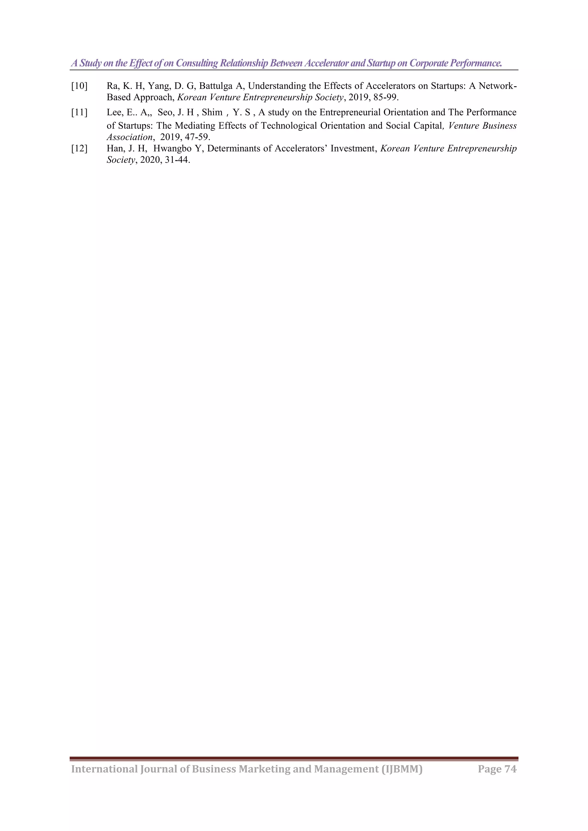 A Studyonthe EffectofonConsulting RelationshipBetween AcceleratorandStartuponCorporatePerformance.
International Journal of Business Marketing and Management (IJBMM) Page 74
[10] Ra, K. H, Yang, D. G, Battulga A, Understanding the Effects of Accelerators on Startups: A Network-
Based Approach, Korean Venture Entrepreneurship Society, 2019, 85-99.
[11] Lee, E.. A,, Seo, J. H , Shim，Y. S , A study on the Entrepreneurial Orientation and The Performance
of Startups: The Mediating Effects of Technological Orientation and Social Capital, Venture Business
Association, 2019, 47-59.
[12] Han, J. H, Hwangbo Y, Determinants of Accelerators’ Investment, Korean Venture Entrepreneurship
Society, 2020, 31-44.
 