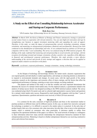 International Journal of Business Marketing and Management (IJBMM)
Volume 6 Issue 3 March 2021, P.P. 68-74
ISSN: 2456-4559
www.ijbmm.com
International Journal of Business Marketing and Management (IJBMM) Page 68
A Study on the Effect of on Consulting Relationship between Accelerator
and Startup on Corporate Performance.
Bok-Kee Joo
1
(Ph.D.student, Dept. Of Knowledge Service & Consulting, Hansung University, Korea.)
Abstract: In March 2019, the Korea of Minister of Strategy and Finance announced a strategy to spread the
second venture boom in cooperation with relevant ministries. You can start high-tech innovation start-ups by
strengthening your business to support investment mentoring skills and expanding the scale of support.
Therefore, in this study, we study the impact of entrepreneurship, network, technology orientation, strategy
orientation, and mentoring on entrepreneurial performance (financial and non-financial). Research has been
conducted on the identification of relationships and roles. It was evaluated based on statistics of 220 start-up
companies with less than 7 years of founding. The survey was analyzed using the SPSS statistics program. The
findings of the study confirmed that mentoring and entrepreneurship in social networks and startups, with the
exception of technology-oriented and strategic orientation, all play a positive role, regardless of the difference
in financial and non-financial corporate performance. Therefore, this study provides a more effective
understanding of the survival and growth of early startups and suggests a direction that can be applied to
empirical studies related to accelerators in the future.
Keywords - accelerator, corporate performance, strategic orientation, startup, technology orientation.
I. INTRODUCTION
As the lifespan of technology and knowledge shortens, the market needs a dynamic organization that
can respond quickly and individually to market opportunities, and startups are attracting attention as alternatives
to respond to environmental demands and changes. In recent years, with the rapid growth of the startup
ecosystem, research on the importance and economic effect of macro startups, and the factors that affect the
organizational performance of startups, centering on more micro startups, are being conducted.
The purpose and method of this study is to find the variables and most important determinants that
determine the success of a startup's initial market entry. For the empirical analysis, a questionnaire related to the
analysis of startup success factors was designed according to the SPSS statistical analysis method. The survey
was conducted using Likert's five-point scale and we selected eight representative success factors and questions
for a startup's initial market entry success. Requested by email among 400 companies with less than 7 years of
experience. Questionnaires, questions and answers were received, of which 220 were answered.
II. HEADING S
It is common for the early consumers of high-tech products and those in the mainstream market to
purchase products at different times and for different reasons. In this case, no matter how innovative and good
the technology or product is, it is difficult to succeed in the market unless it is practical. In the early days of
product launch, there are a few consumers who value innovation, but after that, it has to move to the mainstream
market, which is centered on consumers who value practicality. It decreases rapidly or suffers from
congestion.The operational definition of this paper is as follows. The social network of startups is a willingness
to share information about how many network relationships the entrepreneurs themselves maintain for their
entrepreneurship activities. Mentoring is based on whether entrepreneurs themselves are receiving constructive
advice and criticism from mentors.
 