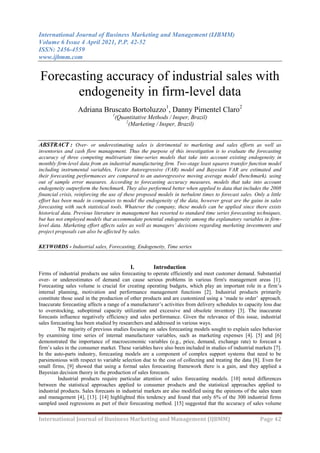 International Journal of Business Marketing and Management (IJBMM)
Volume 6 Issue 4 April 2021, P.P. 42-52
ISSN: 2456-4559
www.ijbmm.com
International Journal of Business Marketing and Management (IJBMM) Page 42
Forecasting accuracy of industrial sales with
endogeneity in firm-level data
Adriana Bruscato Bortoluzzo1
, Danny Pimentel Claro2
1
(Quantitative Methods / Insper, Brazil)
2
(Marketing / Insper, Brazil)
ABSTRACT : Over- or underestimating sales is detrimental to marketing and sales efforts as well as
inventories and cash flow management. Thus the purpose of this investigation is to evaluate the forecasting
accuracy of three competing multivariate time-series models that take into account existing endogeneity in
monthly firm-level data from an industrial manufacturing firm. Two-stage least squares transfer function model
including instrumental variables, Vector Autoregressive (VAR) model and Bayesian VAR are estimated and
their forecasting performances are compared to an autoregressive moving average model (benchmark). using
out of sample error measures. According to forecasting accuracy measures, models that take into account
endogeneity outperform the benchmark. They also performed better when applied to data that includes the 2008
financial crisis, reinforcing the use of these proposed models in turbulent times to forecast sales. Only a little
effort has been made in companies to model the endogeneity of the data, however great are the gains in sales
forecasting with such statistical tools. Whatever the company, these models can be applied since there exists
historical data. Previous literature in management has resorted to standard time series forecasting techniques,
but has not employed models that accommodate potential endogeneity among the explanatory variables in firm-
level data. Marketing effort affects sales as well as managers’ decisions regarding marketing investments and
project proposals can also be affected by sales.
KEYWORDS - Industrial sales, Forecasting, Endogeneity, Time series
I. Introduction
Firms of industrial products use sales forecasting to operate efficiently and meet customer demand. Substantial
over- or underestimates of demand can cause serious problems in various firm's management areas [1].
Forecasting sales volume is crucial for creating operating budgets, which play an important role in a firm’s
internal planning, motivation and performance management functions [2]. Industrial products primarily
constitute those used in the production of other products and are customized using a ‘made to order’ approach.
Inaccurate forecasting affects a range of a manufacturer’s activities from delivery schedules to capacity loss due
to overstocking, suboptimal capacity utilization and excessive and obsolete inventory [3]. The inaccurate
forecasts influence negatively efficiency and sales performance. Given the relevance of this issue, industrial
sales forecasting has been studied by researchers and addressed in various ways.
The majority of previous studies focusing on sales forecasting models sought to explain sales behavior
by examining time series of internal manufacturer variables, such as marketing expenses [4]. [5] and [6]
demonstrated the importance of macroeconomic variables (e.g., price, demand, exchange rate) to forecast a
firm’s sales in the consumer market. These variables have also been included in studies of industrial markets [7].
In the auto-parts industry, forecasting models are a component of complex support systems that need to be
parsimonious with respect to variable selection due to the cost of collecting and treating the data [8]. Even for
small firms, [9] showed that using a formal sales forecasting framework there is a gain, and they applied a
Bayesian decision theory in the production of sales forecasts.
Industrial products require particular attention of sales forecasting models. [10] noted differences
between the statistical approaches applied to consumer products and the statistical approaches applied to
industrial products. Sales forecasts in industrial markets are also modified using the opinions of the sales team
and management [4], [13]. [14] highlighted this tendency and found that only 6% of the 300 industrial firms
sampled used regressions as part of their forecasting method. [15] suggested that the accuracy of sales volume
 