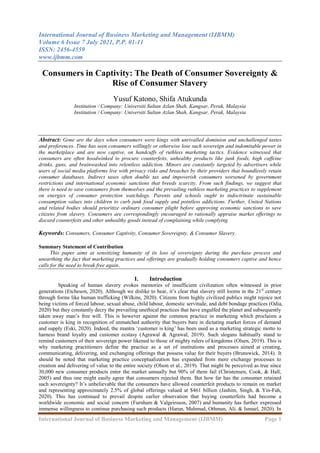 International Journal of Business Marketing and Management (IJBMM)
Volume 6 Issue 7 July 2021, P.P. 01-11
ISSN: 2456-4559
www.ijbmm.com
International Journal of Business Marketing and Management (IJBMM) Page 1
Consumers in Captivity: The Death of Consumer Sovereignty &
Rise of Consumer Slavery
Yusuf Katono, Shifa Atukunda
Institution / Company: Universiti Sultan Azlan Shah, Kangsar, Perak, Malaysia
Institution / Company: Universiti Sultan Azlan Shah, Kangsar, Perak, Malaysia
Abstract: Gone are the days when consumers were kings with unrivalled dominion and unchallenged tastes
and preferences. Time has seen consumers willingly or otherwise lose such sovereign and indomitable power in
the marketplace and are now captive, on handcuffs of ruthless marketing tactics. Evidence witnessed that
consumers are often hoodwinked to procure counterfeits, unhealthy products like junk foods, high caffeine
drinks, guns, and brainwashed into relentless addiction. Minors are constantly targeted by advertisers while
users of social media platforms live with privacy risks and breaches by their providers that boundlessly retain
consumer databases. Indirect taxes often double tax and impoverish consumers worsened by government
restrictions and international economic sanctions that breeds scarcity. From such findings, we suggest that
there is need to save consumers from themselves and the prevailing ruthless marketing practices to supplement
on energies of consumer protection watchdogs. Parents and schools ought to indoctrinate sustainable
consumption values into children to curb junk food supply and pointless addictions. Further, United Nations
and related bodies should prioritize ordinary consumer plight before approving economic sanctions to save
citizens from slavery. Consumers are correspondingly encouraged to rationally appraise market offerings to
discard counterfeits and other unhealthy goods instead of complaining while complying.
Keywords: Consumers, Consumer Captivity, Consumer Sovereignty, & Consumer Slavery.
Summary Statement of Contribution
This paper aims at sensitizing humanity of its loss of sovereignty during the purchase process and
unearthing the fact that marketing practices and offerings are gradually holding consumers captive and hence
calls for the need to break free again.
I. Introduction
Speaking of human slavery evokes memories of insufficient civilization often witnessed in prior
generations (Etcheson, 2020). Although we dislike to hear, it‘s clear that slavery still looms in the 21st
century
through forms like human trafficking (Wilkins, 2020). Citizens from highly civilized publics might rejoice not
being victims of forced labour, sexual abuse, child labour, domestic servitude, and debt bondage practices (Odia,
2020) but they constantly decry the prevailing unethical practices that have engulfed the planet and subsequently
taken away man‘s free will. This is however against the common practice in marketing which proclaims a
customer is king in recognition of unmatched authority that buyers bare in dictating market forces of demand
and supply (Eski, 2020). Indeed, the mantra ‗customer is king‘ has been used as a marketing strategic motto to
harness brand loyalty and customer ecstasy (Agrawal & Agrawal, 2019). Such slogans habitually stand to
remind customers of their sovereign power likened to those of mighty rulers of kingdoms (Olsen, 2019). This is
why marketing practitioners define the practice as a set of institutions and processes aimed at creating,
communicating, delivering, and exchanging offerings that possess value for their buyers (Brunswick, 2014). It
should be noted that marketing practice conceptualization has expanded from mere exchange processes to
creation and delivering of value to the entire society (Olson et al., 2019). That might be perceived as true since
30,000 new consumer products enter the market annually but 90% of them fail (Christensen, Cook, & Hall,
2005) and thus one might easily agree that consumers rejected them. But how far has the consumer retained
such sovereignty? It‘s unbelievable that the consumers have allowed counterfeit products to remain on market
and representing approximately 2.5% of global offerings valued at $461 billion (Jashim, Singh, & Yin-Fah,
2020). This has continued to prevail despite earlier observation that buying counterfeits had become a
worldwide economic and social concern (Furnham & Valgeirsson, 2007) and humanity has further expressed
immense willingness to continue purchasing such products (Harun, Mahmud, Othman, Ali, & Ismael, 2020). In
 