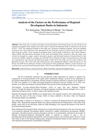 International Journal of Business Marketing and Management (IJBMM)
Volume 6 Issue 7 July 2021, P.P. 62-73
ISSN: 2456-4559
www.ijbmm.com
International Journal of Business Marketing and Management (IJBMM) Page 62
Analysis of the Factors on the Performance of Regional
Development Banks in Indonesia
1
Evi Sistiyarini, 2
Moch Bisyri Effendi, 3
Avi Sunani
1,2
Hayam Wuruk Perbanas University Surabaya
3
Narotama University Surabaya
Abstract: This study aims to analyse the impact of external factors and internal factors on the risk factors of
regional development bank. Sample used in this study is regional development banks in Indonesia in the period
of 2015 – 2019. The sampling technique in this study uses a purposive sampling technique, where the sampling
is based on the criteria that have been determined by the researcher. Sources of data used in this study were
taken from the website of the regional development bank, Central Bank of Indonesia, and Central Statistics
Agency (BPS). The data analysis technique in this study used multiple linear regression, where the stages were
carried out through two stages, namely, descriptive analysis and inferential analysis. External factors in this
research are BI Rate, inflation, exchange rate and GDP (Gross Domestic Product). Internal factors in this study
are credit growth, asset growth and third party funds. Credit risk in this study uses the value of Reserve for
Impairment Losses. The results show that internal factors that significantly influence bank risk factors are the
BI rate and GDP (Gross Domestic Product). Internal factors that significantly influence credit risk factors are
credit growth, asset growth and third party funds, while the most influential factor on credit risk is asset growth.
Keywords: Internal Factors, External Factors, Bank Credit Risk, regional development bank.
I. INTRODUCTION
The Era of Regional Autonomy has provided the widest opportunity for regions to optimize the
management of existing potential in the region. Quite fundamental changes occurred in the mechanism of
government administration in accordance with the concept of regional autonomy as stated in Law Number 22
of 1999, Law Number 32 of 2004 concerning Regional Government and Law Number 25 of 1999, Law
Number 33 of 2004 concerning the Financial Balance between the Central and Regional Governments.
This situation, of course, directly affects all aspects of life in areas that have Regional Original
Income. Through this Regional Autonomy, all regional apparatus including financial managers have a role in
supporting existing activities, in order to improve the regional economy.
Regional Development Banks (RDB) are an integral part of the regional economy. This relationship can be
seen from the name of the area of origin which is always attached to the place where the Regional
Development Banks was established.
This relationship is related to its function as a "cashier" to disburse the Regional Revenue and Expenditure
Budget. Thus, Regional Development Banks has a special characteristic that distinguishes it from other bank
groups, where most of the third party funds are funds belonging to the regional government in the form of
government demand deposits.
Birth of Regional Development Banks functioned as an agent driving development in the area (regional agent
of development). Regional Development Banks is directed to support infrastructure development, MSMEs,
agriculture, and other economic activities through its activities as an intermediary institution in the context of
regional development. Regional Development Banks is required to continue to play a role in
providing regional development fund facilities, both investment projects and working capital. However, on the
other hand, as part of the national banking policy, Regional Development Banks are also required to comply
with regulations determined by Central Bank of Indonesia.
 