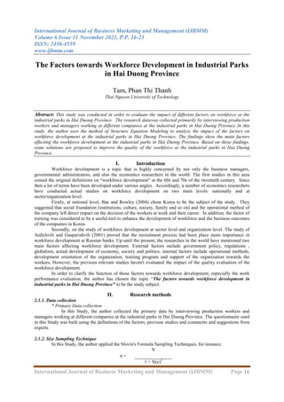 International Journal of Business Marketing and Management (IJBMM)
Volume 6 Issue 11 November 2021, P.P. 16-23
ISSN: 2456-4559
www.ijbmm.com
International Journal of Business Marketing and Management (IJBMM) Page 16
The Factors towards Workforce Development in Industrial Parks
in Hai Duong Province
Tam, Phan Thi Thanh
Thai Nguyen University of Technology
Abstract: This study was conducted in order to evaluate the impact of different factors on workforce at the
industrial parks in Hai Duong Province. The research datawas collected primarily by interviewing production
workers and managers working at different companies at the industrial parks in Hai Duong Province In this
study, the author uses the method of Structure Equation Modeling to analyze the impact of the factors on
workforce development at the industrial parks in Hai Duong Province. The findings show the main factors
affecting the workforce development at the industrial parks in Hai Duong Province. Based on these findings,
some solutions are proposed to improve the quality of the workforce at the industrial parks in Hai Duong
Province.
I. Introduction
Workforce development is a topic that is highly concerned by not only the business managers,
governmental administrators, and also the economics researchers in the world. The first studies in this area
coined the original definitions on “workforce development” at the 60s and 70s of the twentieth century. Since
then a lot of terms have been developed under various angles. Accordingly, a number of economics researchers
have conducted actual studies on workforce development on two main levels: nationally and at
sector/organization level.
Firstly, at national level, Bae and Rowley (2004) chose Korea to be the subject of the study. They
suggested that social foundation (institutions, culture, society, family and so on) and the operational method of
the company left direct impact on the decision of the workers at work and their career. In addition, the factor of
training was considered to be a useful tool to enhance the development of workforce and the business outcomes
of the companies in Korea.
Secondly, on the study of workforce development at sector level and organization level. The study of
Ardichvili and Gasparishvili (2001) proved that the recruitment process had been place more importance in
workforce development at Russian banks. Up until the present, the researches in the world have mentioned two
main factors affecting workforce development. External factors include government policy, regulations ,
globalism, actual development of economy, society and politics; internal factors include operational methods,
development orientation of the organization, training program and support of the organization towards the
workers. However, the previous relevant studies haven't evaluated the impact of the quality evaluation of the
workforce development.
In order to clarify the function of those factors towards workforce development, especially the work
performance evaluation, the author has chosen the topic “The factors towards workforce development in
industrial parks in Hai Duong Province” to be the study subject.
II. Research methods
2.1.1. Data collection
* Primary Data collection
In this Study, the author collected the primary data by interviewing production workers and
managers working at different companies at the industrial parks in Hai Duong Province. The questionnaire used
in this Study was built using the definitions of the factors, previous studies and comments and suggestions from
experts.
2.1.2. Size Sampling Technique
In this Study, the author applied the Slovin's Formula Sampling Techniques, for instance:
n =
N
1 + N(e)2
 