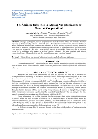 International Journal of Business Marketing and Management (IJBMM)
Volume 7 Issue 2 Mar-Apr 2022, P.P. 58-66
ISSN: 2456-4559
www.ijbmm.com
International Journal of Business Marketing and Management (IJBMM) Page 58
The Chinese Influence in Africa: Neocolonialism or
Genuine Cooperation?
Andrea Vicini1
, Matteo Ventroni2
, Matteo Vicini2
1
Swiss Management Center University, Independent Scholar
2
Liceo Classico e Linguistico I. Kant, Rome, Italy
Abstract: The scope of the paper provides a different view than the current debate that tracks the historical
trajectory of the relationship between China and Africa. The widely discussed economic influence of China in
Africa comes from the end of WWII and has not been built in the last decade, as has been recently reported in
many parts of the press. To understand this international relationship, it is important to put the events in the
right historical perspective. This aspect is particularly true for a nation like China, which has a long-term
vision for its diplomacy with respect to Western countries. However, the main economic and political
connections between China and Africa and their mutual influences are examined in detail.
Keywords – China, Africa, international relations, economics, underdevelopment, diplomacy.
I. INTRODUCTION
This paper examines the Chinese influence in Africa and how their mutual relations have transformed
from the end of WWII to the current era, and it follows the political and economic questions and their mutual
influences.
II. HISTORICAL CONTEXT AND MAIN FACTS
Although it has been widely debated in the last years and described in a great part of the press as a
recent phenomenon, the strategy of the Chinese influence in Africa in fact began immediately after WWII when
China started to provide weapons and economic resources to the local groups of African rebels who were
fighting against the colonial powers, many of which were Western European countries and thus implicit allies of
the USA. This bias in the perception is mainly due to studies of the Cold War that shed light on the two big
powers, the USA and the USSR, leaving other geographic areas, in our case China and Africa, aside. The main
paradigm in international relations is the West-East dualism and the presence of ideologically oriented debates.
Thus, the attention dedicated to China and its foreign policy is reduced. It is useful to highlight that, during the
1950s, China was not considered a global player but an underdeveloped country that was taking its first steps
toward a slow development process and did not have big ambitions [1], [2].
On the African side, it is useful to remember that the greater part of the nations obtained independence
in the next decade, i.e. from the 1960s to the 1970s [3]. At the end of WWII, the British Empire, which was
composed of dominions, colonies, protectorates, mandates, and other territories ruled or administered by the
United Kingdom, started a rapid process of transformation that culminated with the recognition of the
independence of numerous nations from the former colonial power. [3].
In the following map (Fig. 1), we report the data on the dates of independence of nations across the
African continent.
Fig. 1 – African national independence: date of independence of each nation
 