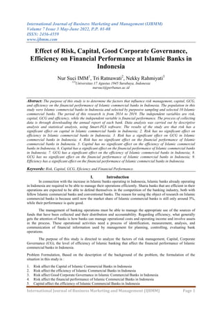 International Journal of Business Marketing and Management (IJBMM)
Volume 7 Issue 3 May-June 2022, P.P. 01-08
ISSN: 2456-4559
www.ijbmm.com
International Journal of Business Marketing and Management (IJBMM) Page 1
Effect of Risk, Capital, Good Corporate Governance,
Efficiency on Financial Performance at Islamic Banks in
Indonesia
Nur Suci IMM1
, Tri Ratnawati2
, Nekky Rahmiyati3
123
Universitas 17 Agustus 1945 Surabaya, Indonesia
nursuci@perbanas.ac.id
Abstract: The purpose of this study is to determine the factors that influence risk management, capital, GCG,
and efficiency on the financial performance of Islamic commercial banks in Indonesia. The population in this
study were Islamic commercial banks in Indonesia and selected by purposive sampling and selected 10 Islamic
commercial banks. The period of this research is from 2014 to 2019. The independent variables are risk,
capital, GCG and efficiency, while the independent variable is financial performance. The process of collecting
data is through downloading the annual report of each bank. Data analysis was carried out by descriptive
analysis and statistical analysis, using Smart-PLS software. The results of the study are that risk has a
significant effect on capital in Islamic commercial banks in Indonesia; 2. Risk has no significant effect on
efficiency in Islamic commercial banks in Indonesia; 3. Risk has a significant effect on GCG in Islamic
commercial banks in Indonesia; 4. Risk has no significant effect on the financial performance of Islamic
commercial banks in Indonesia. 5. Capital has no significant effect on the efficiency of Islamic commercial
banks in Indonesia; 6. Capital has a significant effect on the financial performance of Islamic commercial banks
in Indonesia; 7. GCG has a significant effect on the efficiency of Islamic commercial banks in Indonesia; 8.
GCG has no significant effect on the financial performance of Islamic commercial banks in Indonesia; 9.
Efficiency has a significant effect on the financial performance of Islamic commercial banks in Indonesia.
Keywords: Risk, Capital, GCG, Eficiency and Financial Performance.
I. Introduction
In connection with the increase in Islamic banks operating in Indonesia, Islamic banks already operating
in Indonesia are required to be able to manage their operations efficiently. Sharia banks that are efficient in their
operations are expected to be able to defend themselves in the competition of the banking industry, both with
fellow Islamic commercial banks and conventional banks. The reason for using the object of research on Islamic
commercial banks is because until now the market share of Islamic commercial banks is still only around 5%,
while their performance is quite good.
The management of banking operations must be able to manage the appropriate use of the sources of
funds that have been collected and their distribution and accountability. Regarding efficiency, what generally
gets the attention of banks is how banks can manage operational costs and operating income and involve assets
in the process. These operational activities need a process of identification, measurement, analysis, and
communication of financial information used by management for planning, controlling, evaluating bank
operations.
The purpose of this study is directed to analyze the factors of risk management, Capital, Corporate
Governance (CG), the level of efficiency of Islamic banking that affect the financial performance of Islamic
commercial banks in Indonesia.
Problem Formulation, Based on the description of the background of the problem, the formulation of the
situation in this study is :
1. Risk affect the Capital of Islamic Commercial Banks in Indonesia
2. Risk affect the efficiency of Islamic Commercial Banks in Indonesia
3. Risk affect Good Corporate Governance in Islamic Commercial Banks in Indonesia
4. Risk affect the financial performance of Islamic Commercial Banks in Indonesia
5. Capital affect the efficiency of Islamic Commercial Banks in Indonesia
 