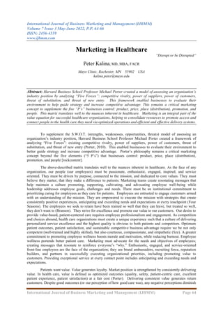 International Journal of Business Marketing and Management (IJBMM)
Volume 7 Issue 3 May-June 2022, P.P. 64-66
ISSN: 2456-4559
www.ijbmm.com
International Journal of Business Marketing and Management (IJBMM) Page 64
Marketing in Healthcare
“Disrupt or be Disrupted”
Peter Kalina, MD, MBA, FACR
Mayo Clinic, Rochester, MN 55902 USA
kalina.peter@mayo.edu
Abstract: Harvard Business School Professor Michael Porter created a model of assessing an organization’s
industry position by analyzing “Five Forces”: competitive rivalry, power of suppliers, power of customers,
threat of substitution, and threat of new entry. This framework enabled businesses to evaluate their
environment to help guide strategy and increase competitive advantage. This remains a critical marketing
concept to supplement the five “P’s” businesses control: product, price, place (distribution), promotion, and
people. This matrix translates well to the nuances inherent in healthcare. Marketing is an integral part of the
value equation for successful healthcare organizations, helping to consolidate resources to promote access and
connect people to the health care they need via optimized operations and efficient and effective delivery systems.
To supplement the S.W.O.T. (strengths, weaknesses, opportunities, threats) model of assessing an
organization’s industry position, Harvard Business School Professor Michael Porter created a framework of
analyzing “Five Forces”: existing competitive rivalry, power of suppliers, power of customers, threat of
substitution, and threat of new entry (Porter, 2010). This enabled businesses to evaluate their environment to
better guide strategy and increase competitive advantage. Porter’s philosophy remains a critical marketing
concept beyond the five elements (“5 P’s”) that businesses control: product, price, place (distribution),
promotion, and people [rockcontent].
The above-described matrix translates well to the nuances inherent in healthcare. As the face of any
organization, our people (our employees) must be passionate, enthusiastic, engaged, inspired, and service
oriented. They must be driven by purpose, connected to the mission, and dedicated to core values. They must
believe they matter; that they make a difference to patients. Marketing teams create resonating messages that
help maintain a culture promoting, supporting, cultivating, and advocating employee well-being while
leadership addresses employee goals, challenges and needs. There must be an institutional commitment to
prioritizing caring for employees as they care for patients. Employees are entrusted to engage customers armed
with an understanding of the mission. They are empowered to execute the mission with strategies that create
consistently positive experiences, anticipating and exceeding needs and expectations at every touchpoint (Four
Seasons). The employees we seek to retain have been trained so well that they can leave, but treated so well,
they don’t want to (Branson). They strive for excellence and promote our value to our customers. Our desire to
provide value-based, patient-centered care requires employee professionalism and engagement. As competition
and choices abound, health care organizations must create a unique experience such that a culture of delivering
personalized service excellence and the highest quality is obvious to both patients and competitors. Optimum
patient outcomes, patient satisfaction, and sustainable competitive business advantage require we be not only
competent (well-trained and highly skilled), but also courteous, compassionate, and empathetic (Sze). A greater
commitment to promoting employee wellness boosts morale and motivation, while reducing burnout. Employee
wellness portends better patient care. Marketing must advocate for the needs and objectives of employees;
creating messages that resonate to reinforce everyone’s “why.” Enthusiastic, engaged, and service-oriented
front-line employees are the face of the organization; they are brand ambassadors, recruiting force, reputation
builders, and partners in successfully executing organizational priorities, including promoting value to
customers. Providing exceptional service at every contact point includes anticipating and exceeding needs and
expectations.
Patients want value. Value generates loyalty. Market position is strengthened by consistently delivering
value. In health care, value is defined as optimized outcomes (quality, safety, patient-centric care, excellent
patient experience, patient satisfaction) at a fair cost (Porter). Delivering consistent value generates return
customers. Despite good outcomes (or our perception of how good care was), any negative perceptions diminish
 