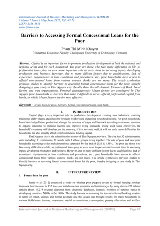 International Journal of Business Marketing and Management (IJBMM)
Volume 7 Issue 3 May-June 2022, P.P. 67-73
ISSN: 2456-4559
www.ijbmm.com
International Journal of Business Marketing and Management (IJBMM) Page 67
Barriers to Accessing Formal Concessional Loans for the
Poor
Pham Thi Minh Khuyen
1
(Industrial Economic Faculty, Thainguyen University of Technology, Vietnam)
Abstract: Capital is an important factor to promote production development at both the national and
regional levels and for each household. The poor are those who face many difficulties in life, so
preferential loans play an even more important role to assist them in accessing inputs, developing
production and business. However, due to many difficult factors due to qualifications, lack of
experience, requirements in loan conditions and procedures, etc., poor households have access to
official concessional loans from various sources. Banks are not many. The article synthesizes
previous studies to identify barriers to accessing formal concessional loans for the poor, thereby
designing a case study in Thai Nguyen city. Results show that all element: Elements of Bank, Local
factors and trust organizations, Personal characteristics; Macro factors are considered by Thai
Nguyen poor households as barriers that make it difficult to access official preferential capital from
banks, in which, Macro factors are the most effective.
Keywords – Access loan for poor, barriers, formal concessional loans, state bank.
I. INTRODUCTION
Capital plays a very important role in production development, creating new industries, restoring
traditional craft villages, creating jobs for many workers and increasing household income. For poor households,
loans have helped boost production, change the structure of crops and livestock according to seasons, continue
to expand industries to increase income and improve living standards. Using good loans effectively, the
household's economy will develop, on the contrary, if it is not used well, it will not only cause difficulties for
households but also directly affect credit institutions lending capital.
Thai Nguyen city is the administrative center of Thai Nguyen province. The city has 32 administrative
units including: 11 communes, 21 wards, with 8 ethnic groups living together. The rate of poor and near-poor
households according to the multidimensional approach by the end of 2021 is 1.31%; The poor are those who
face many difficulties in life, so preferential loans play an even more important role to assist them in accessing
inputs, developing production and business. However, due to many difficult factors due to qualifications, lack of
experience, requirements in loan conditions and procedures, etc., poor households have access to official
concessional loans from various sources. Banks are not many. The article synthesizes previous studies to
identify barriers to accessing formal concessional loans for the poor, thereby designing a case study in Thai
Nguyen city.
II. LITERATURE REVIEW
1. Formal loan for poor
Pande et al (2012) conducted a study on whether poor people's access to formal banking services
increases their incomes in 152 low- and middle-income countries and territories jar by using data in 226 related
articles (from 10,274 original citations) from electronic databases, journals, websites of national banks in
developing countries, NGOs in the 1980s. The study focuses on assessing the access to formal banking services
in terms of credit, savings and formal payment and this access has brought results for many households in
various fields/areas: income, investment, wealth accumulation, consumption, poverty alleviation and welfare.
 