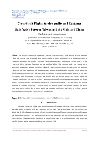 International Journal of Business Marketing and Management (IJBMM)
Volume 7 Issue 4 July-Aug 2022, P.P. 01-09
ISSN: 2456-4559
www.ijbmm.com
International Journal of Business Marketing and Management (IJBMM) Page 1
Cross-Strait Flights Service quality and Customer
Satisfaction between Taiwan and the Mainland China
Chi-Ruey Jeng, Assistant Professor
Department of Leisure and Tourism Management, Shu-Te University
No. 59, Hengshan Road, Yanchao Dist., Kaohsiung 82425, Taiwan, R.O.C.
Phone: (886) 7-6158000 ext. 3419 FAX: (886) 7-6158000 ext. 3499
charles5@stu.edu.tw
Abstract: In a highly competitive circumstance like the cross-strait direct flight market between mainland
China and Taiwan, how to provide high quality service to satisfy passengers is an important source of
competitive advantage for airlines. This study is to examine customers’ satisfaction with the services of the
cross-strait flights between Kaohsiung and the mainland China. The empirical study was carried out in
Kaohsiung International Airport. Individuals taking the cross-strait direct flight between Taiwan and mainland
China were the target population. The respondents were selected through judgment sampling, which, in this case,
involved the choice of passengers who were in the best position to provide the information required for the study.
Participants were interviewed face-to-face. The results show that service quality has a direct impact on
customer satisfaction. And there is a direct, positive relationship between customer satisfaction and brand
loyalty. The followings are concluded according to the result of this research: 1. Service quality has positive
influence on customer satisfaction. 2. Service quality has positive influence on customer's loyalty. The results
show that service quality has a direct impact on customer satisfaction. And there is a direct, positive
relationship between customer satisfaction and brand loyalty.
Keywords: Service quality, customer satisfaction, cross-strait flight, customer loyalty.
I. Introduction
Mainland China and Taiwan share similar cultures and language. However, direct transport linkages
and trade across the Taiwan Strait was completely blocked since 1949 because of the civil war in China after
World War II. When Taiwan government officially permitted residents of Taiwan to visit relatives and friends on
the Mainland in November 1987, traffic between Taiwan and Mainland China has significantly increased. Most
traffic between Taiwan and China depends on air transportation. Due to the political climate, only indirect air
travel is allowed, with at least one mandatory stop over until 2008.
 