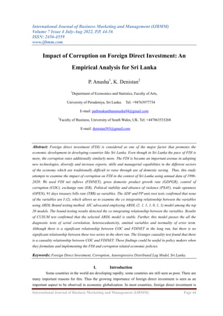 International Journal of Business Marketing and Management (IJBMM)
Volume 7 Issue 4 July-Aug 2022, P.P. 44-56
ISSN: 2456-4559
www.ijbmm.com
International Journal of Business Marketing and Management (IJBMM) Page 44
Impact of Corruption on Foreign Direct Investment: An
Empirical Analysis for Sri Lanka
P. Anusha1
, K. Denistan2
1
Department of Economics and Statistics, Faculty of Arts,
University of Peradeniya, Sri Lanka. Tel: +94763977734
E-mail: pathmakanthananusha94@gmail.com
2
Faculty of Business, University of South Wales, UK. Tel: +447863533268
E-mail: denistan503@gmail.com
Abstract: Foreign direct investment (FDI) is considered as one of the major factor that promotes the
economic development in developing countries like Sri Lanka. Even though in Sri Lanka the pace of FDI is
more, the corruption rates additionally similarly more. The FDI is became an important avenue in adopting
new technologies, diversify and increase exports, skills and managerial capabilities in the different sectors
of the economy which are traditionally difficult to raise through use of domestic saving. Thus, this study
attempts to examine the impact of corruption on FDI in the context of Sri Lanka using annual data of 1996-
2020. We used FDI net inflows (FDINET), gross domestic product growth rate (GDPGR), control of
corruption (COC), exchange rate (ER), Political stability and absence of violence (PSAV), trade openness
(OPEN), 91 days treasury bills rate (TBR) as variables. The ADF and PP unit root tests confirmed that none
of the variables are I (2), which allows us to examine the co integrating relationship between the variables
using ARDL Bound testing method. AIC advocated employing ARDL (2, 1, 1, 1, 0, 1, 1) model among the top
20 models. The bound testing results detected the co integrating relationship between the variables. Results
of CUSUM test confirmed that the selected ARDL model is stable. Further, this model passes the all the
diagnostic tests of serial correlation, heteroscedasticity, omitted variables and normality of error term.
Although there is a significant relationship between COC and FDINET in the long run, but there is no
significant relationship between these two series in the short run. The Granger causality test found that there
is a causality relationship between COC and FDINET. These findings could be useful to policy makers when
they formulate and implementing the FDI and corruption related economic policies.
Keywords: Foreign Direct Investment, Corruption, Autoregressive Distributed Lag Model, Sri Lanka.
I. Introduction
Some countries in the world are developing rapidly; some countries are still seen as poor. There are
many important reasons for this. Thus the growing importance of foreign direct investment is seen as an
important aspect to be observed in economic globalization. In most countries, foreign direct investment is
 
