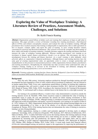 International Journal of Business Marketing and Management (IJBMM)
Volume 7 Issue 4 July-Aug 2022, P.P. 89-99
ISSN: 2456-4559
www.ijbmm.com
International Journal of Business Marketing and Management (IJBMM) Page 89
Exploring the Value of Workplace Training: A
Literature Review of Practices, Assessment Models,
Challenges, and Solutions
Dr. Keith Francis Keating
Abstract: Organizations spend billions of dollars each year training their employees in hopes to add value to
operations. This paper provides a review of literature revealing how training practitioners, chief financial
officers (CFOs), and scholars conceptualize, measure, and evaluate the value of workplace training. Although
practitioners have reached consensus that training is indispensable to organizations, there is little agreement on
how to measure, evaluate, define, and report the value of training. As such, existing literature remains
constrained by practical and theoretical limitations. This research reviewed the strengths and shortcomings of
three widely used models of training evaluation. Available literature suggests the training and finance functions
interpret the value of workplace training differently. Whereas training practitioners view training as an
investment in human capital, finance practitioners classify it as an expense. This discrepancy has led to
misalignment between the training and finance functions. As a result, training is often defunded, which
adversely affects an organization’s financial performance. Although finance and training functions have the
same goal of creating organizational value, an opportunity exists to create a stronger partnership and
standardization on the precision in measurement practices within organizations between finance practitioners
and training practitioners. Strengthening the relationship may help executives better understand the value of
workplace training, leading to an increase of the investment in training, and ultimately changing the
categorization of training spend from a cost to an investment.
Keywords: Training evaluation, training function, finance function, Kirkpatrick’s four-level method, Phillips’s
return on investment (ROI) method, Brinkerhoff’s success case method.
Background
Since the early 20th century, increasing employee productivity through knowledge training and skill
development has been regarded as a form of value creation and an investment in employees, who are referred to
as human capital (Hunt, 1968). Every year, organizations spend billions of dollars on training their employees
with the assumption they will receive a return on their investment (Griffin, 2011; McCarty & Skibniewski,
2015; Reade & Thomas, 2004; Voller, 2010). According to the American Society for Training & Development
(ASTD, 1994), “A well-trained staff is always a definite boost to the bottom line in a skin-tight economy” (p.
S9).
For training to be considered effective, it needs to have value demonstrated to executives outside the
training function (Lewis & Thornhill, 1994). Some executives expect to understand the value of training in
quantifiable terms to justify the cost and determine the amount for future training investments in their
organizations (Phillips & Phillips, 2010b). Although training is considered essential for increasing productivity
and improving on-the-job performance and quality, executives frequently view training as an expense (Cullen et
al., 1978; Tennant et al., 2002). Organizations facing financial pressures often defund training budgets due to an
incomplete understanding of its value, or due to the absence of an effective training evaluation process
(Langmann & Thomas, 2019). If the training function does not demonstrate the value of training to executives,
training is at risk of being defunded.
Within organizations, training is a widely used systematic approach to develop, teach, or enhance
employees‟ knowledge, skills, or behaviors (Fitzgerald, 1992; Kodwani, 2017; McCarty & Skibniewski, 2015;
Sahoo & Mishra, 2017). A widely held belief exists across the training industry that training employees brings
value to the organization. Training practitioners have cited training can (a) have a valuable impact on an
organization by increasing sales and productivity; (b) improve quality and market share; and (c) reduce
turnover, resulting in overall improved organizational performance (Huseild, 1995; Martocchio & Baldwin,
1997; Phillips, 2003; Phillips & Phillips, 2019; Voller, 2010). A recent study found chief financial officers
(CFOs) also acknowledged training can positively impact to the organization by improving the performance of
 