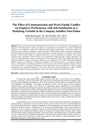 International Journal of Business Marketing and Management (IJBMM)
Volume 7 Issue 5 Sep-Oct 2022, P.P. 93-104
ISSN: 2456-4559
www.ijbmm.com
International Journal of Business Marketing and Management (IJBMM) Page 93
The Effect of Communication and Work-Family Conflict
on Employee Performance with Job Satisfaction as a
Mediating Variable in the Company Sandika Nata Palma
Indah Kurniawati1
, Dr. Jati Waskito, S.E., M.Si 2
1
Management, Muhammadiyah University Of Surakarta, Indonesia
2
Lecturer,, Muhammadiyah University Of Surakarta, Indonesia)
Abstract: The success of the company is determined by several factors one of the factors is the performance of
employees. Research purpose to analyze the effect of communication on job satisfaction, analyze Work-family
conflict on job satisfaction, analyze job satisfaction with employee performance, analyze the influence of
communication on employee performance, analyze the effect of Work-family conflict on employee performance,
analyze the effect of Communication on employee performance with job satisfaction as mediation, and analyze
the effect of Work-Family Conflict on employee performance with job satisfaction as mediation. The research
technique used is quantitative, data collection uses a questionnaire method and the a sample 100 people. The
result is a significant influence between communication on job satisfaction with P-Value 0,000<0.05 positive and
significant influence between work-family conflicts on job satisfaction with P-Value 0,000<0.05 significant
influence between job satisfaction on employee performance 0,015<0.05 and there is no significant influence
between communication on employee performance with P-Value 0,139>0.05. The significant influence between
work-family conflicts on employee performance with P-Value 0,001<0.05, Job satisfaction is able to mediate
communication on employee performance with P-Value 0,034<0.05, and Job satisfaction is able to mediate
work-family conflicts to employee performance with P-Value 0,021<0.05 in PT. Sandika Nata Palma.
Keywords - Communication, Work-Family Conflict, Employee Performance, Job Satisfaction.
I. INTRODUCTION
In facing the current globalization, human resources (HR) play a critical role in the Company's
activities. From them, an idea or innovation will emerge that will significantly determine the Company's steps
in achieving goals (Hutajulu and Supriyanto, 2013). Every employee of the Company is required to be able to
work effectively and efficiently. The quality and quantity of their work are good, so the Company's
competitiveness is greater (Weny et al., 2019). In an organization, good communication is built between
superiors, subordinates, and colleagues because the organization is based on an interaction between one person
and another, so it can harmonize workers that impact the organization's success. The life and death factor of the
organization in achieving its goals depends on human involvement and activity (Anggraini, 2019). If we can
carry out the cooperation in the group properly, then we will soon realize the Company's goals, but if there are
distortions or deviations in the partnership, the goals to be achieved will feel more difficult. So it is essential to
improve the quality of communication and can emphasize errors in the work as small as possible and will soon
be achieved the Company's goals.
Communication has an essential role in forming an effective and efficient organization. Through good
communication, an organization can run smoothly, and vice versa, the lack or absence of communication can
have harmful repercussions for a company or organization. Good management in an organization or company is
needed for the goal to achieve. Among them is by conveying good information to get a good response or
response as well. A company is unlikely to operate its activities without a leader, and all activities must be
supported by good communication because it plays an essential role in achieving the company's goals, namely
the achievement of good company performance. If the results of the work obtained reach or exceed the standard
of work, it could say that an employee's performance is included in the excellent category. On the contrary, an
employee whose work results do not reach the standard of work consists of poor performance or low
performance (Tasik et al., 2019) (Sutarno et al., 2019)
 