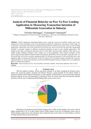International Journal of Business Marketing and Management (IJBMM)
Volume 8 Issue 1 Jan-Feb 2023, P.P. 61-69
ISSN: 2456-4559
www.ijbmm.com
International Journal of Business Marketing and Management (IJBMM) Page 61
Analysis of Financial Behavior on Peer To Peer Lending
Application in Measuring Transaction Intention of
Millennials Generation in Sidoarjo
Fita Riya Maninggar1
, Yuniningsih Yuniningsih2
1.2
(Magister Management, Faculty Economics and Busuness, University of Pembangunan Nasional Veteran
East Java, Indonesia)
Abstract : Public enthusiasm regarding lending services using the current new method, namely peer to per
lending, has become the highest sector in the development of fintech in Indonesia. The purpose of this study was
to determine and analyze the intention of millennials generation in making transactions on peer to peer lending
applications. Researcher will review from factor perceived ease of use, perceived risk and add a moderating
variable is consumer attitude in influence transaction intention on peer to peer lending applications. The
Sample in this study is millennials generation born in 1981-1996, and domiciled in Sidoarjo. This study uses a
simple random sampling technique, with a sample size of 105 respondents. Data analysis techniques in this
study using Structural Equation Model-Partial Least Square (SEM-PLS). The results of this study show that: (1)
Perceived Ease of Use has a positive significant effect on Transaction Intention, (2) Perceived Risk has a non
significant effect on Transaction Intention, (3) Perceived Ease of Use through Consumer Attitudes has a positive
significant effect on Transaction Intention, (4) Perceived Risk through Consumer Attitudes has a non significant
effect on Transaction Intention.
Keywords - Perceived Ease of Use, Perceived Risk, Consumer Attitude, Transaction Intention, Peer to Peer
Lending
I. INTRODUCTION
With this digital revolution, various innovation emerged in all fields, including the financial sector,
which were caused by people’s demands and lifestyle. Become a great potential for the fintech market in
Indonesia. Kartika (2019) financial technology or more popularly called fintech is an innovation that combines
between financial services and technology as alternative choice for society other than conventional financial
institution with the aim of competing and facilitating public access on the service.
Referring to the Indonesia Fintech Report diagram that in 2020, fintech lending is the sector with the
highest demand that is 50 % of other fintech sectors. Public interest in the use of technology system such as
fintech platfoms appear from each individual when confronted with several choice of certain objects, activities
or things and then chooses one as the choice.
 