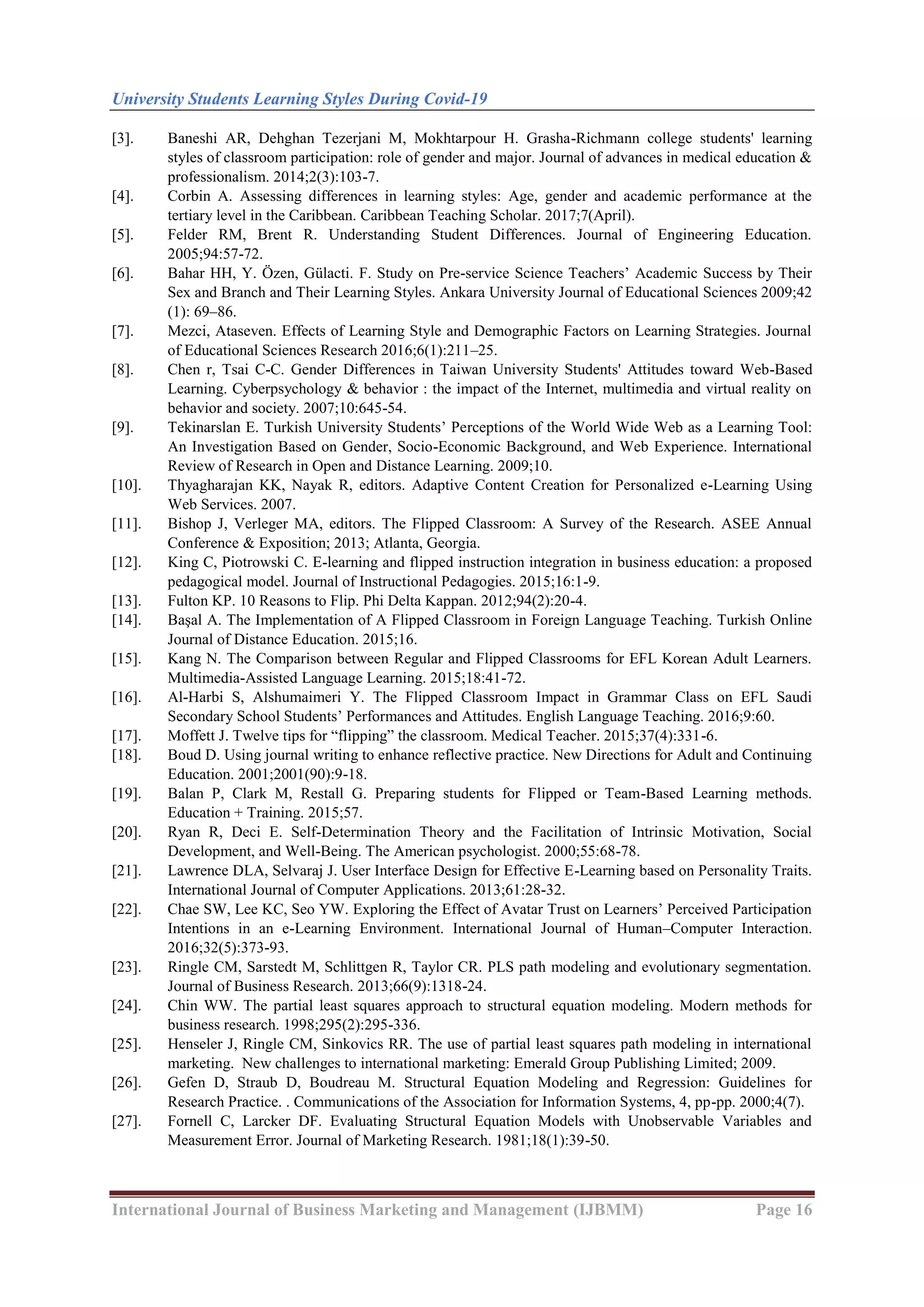 University Students Learning Styles During Covid-19
International Journal of Business Marketing and Management (IJBMM) Page 16
[3]. Baneshi AR, Dehghan Tezerjani M, Mokhtarpour H. Grasha-Richmann college students' learning
styles of classroom participation: role of gender and major. Journal of advances in medical education &
professionalism. 2014;2(3):103-7.
[4]. Corbin A. Assessing differences in learning styles: Age, gender and academic performance at the
tertiary level in the Caribbean. Caribbean Teaching Scholar. 2017;7(April).
[5]. Felder RM, Brent R. Understanding Student Differences. Journal of Engineering Education.
2005;94:57-72.
[6]. Bahar HH, Y. Özen, Gülacti. F. Study on Pre-service Science Teachers’ Academic Success by Their
Sex and Branch and Their Learning Styles. Ankara University Journal of Educational Sciences 2009;42
(1): 69–86.
[7]. Mezci, Ataseven. Effects of Learning Style and Demographic Factors on Learning Strategies. Journal
of Educational Sciences Research 2016;6(1):211–25.
[8]. Chen r, Tsai C-C. Gender Differences in Taiwan University Students' Attitudes toward Web-Based
Learning. Cyberpsychology & behavior : the impact of the Internet, multimedia and virtual reality on
behavior and society. 2007;10:645-54.
[9]. Tekinarslan E. Turkish University Students’ Perceptions of the World Wide Web as a Learning Tool:
An Investigation Based on Gender, Socio-Economic Background, and Web Experience. International
Review of Research in Open and Distance Learning. 2009;10.
[10]. Thyagharajan KK, Nayak R, editors. Adaptive Content Creation for Personalized e-Learning Using
Web Services. 2007.
[11]. Bishop J, Verleger MA, editors. The Flipped Classroom: A Survey of the Research. ASEE Annual
Conference & Exposition; 2013; Atlanta, Georgia.
[12]. King C, Piotrowski C. E-learning and flipped instruction integration in business education: a proposed
pedagogical model. Journal of Instructional Pedagogies. 2015;16:1-9.
[13]. Fulton KP. 10 Reasons to Flip. Phi Delta Kappan. 2012;94(2):20-4.
[14]. Başal A. The Implementation of A Flipped Classroom in Foreign Language Teaching. Turkish Online
Journal of Distance Education. 2015;16.
[15]. Kang N. The Comparison between Regular and Flipped Classrooms for EFL Korean Adult Learners.
Multimedia-Assisted Language Learning. 2015;18:41-72.
[16]. Al-Harbi S, Alshumaimeri Y. The Flipped Classroom Impact in Grammar Class on EFL Saudi
Secondary School Students’ Performances and Attitudes. English Language Teaching. 2016;9:60.
[17]. Moffett J. Twelve tips for ―flipping‖ the classroom. Medical Teacher. 2015;37(4):331-6.
[18]. Boud D. Using journal writing to enhance reflective practice. New Directions for Adult and Continuing
Education. 2001;2001(90):9-18.
[19]. Balan P, Clark M, Restall G. Preparing students for Flipped or Team-Based Learning methods.
Education + Training. 2015;57.
[20]. Ryan R, Deci E. Self-Determination Theory and the Facilitation of Intrinsic Motivation, Social
Development, and Well-Being. The American psychologist. 2000;55:68-78.
[21]. Lawrence DLA, Selvaraj J. User Interface Design for Effective E-Learning based on Personality Traits.
International Journal of Computer Applications. 2013;61:28-32.
[22]. Chae SW, Lee KC, Seo YW. Exploring the Effect of Avatar Trust on Learners’ Perceived Participation
Intentions in an e-Learning Environment. International Journal of Human–Computer Interaction.
2016;32(5):373-93.
[23]. Ringle CM, Sarstedt M, Schlittgen R, Taylor CR. PLS path modeling and evolutionary segmentation.
Journal of Business Research. 2013;66(9):1318-24.
[24]. Chin WW. The partial least squares approach to structural equation modeling. Modern methods for
business research. 1998;295(2):295-336.
[25]. Henseler J, Ringle CM, Sinkovics RR. The use of partial least squares path modeling in international
marketing. New challenges to international marketing: Emerald Group Publishing Limited; 2009.
[26]. Gefen D, Straub D, Boudreau M. Structural Equation Modeling and Regression: Guidelines for
Research Practice. . Communications of the Association for Information Systems, 4, pp-pp. 2000;4(7).
[27]. Fornell C, Larcker DF. Evaluating Structural Equation Models with Unobservable Variables and
Measurement Error. Journal of Marketing Research. 1981;18(1):39-50.
 