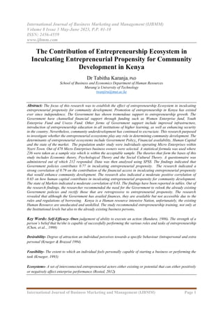 International Journal of Business Marketing and Management (IJBMM)
Volume 8 Issue 3 May-June 2023, P.P. 01-10
ISSN: 2456-4559
www.ijbmm.com
International Journal of Business Marketing and Management (IJBMM) Page 1
The Contribution of Entrepreneurship Ecosystem in
Inculcating Entrepreneurial Propensity for Community
Development in Kenya
Dr Tabitha Karanja, PhD
School of Business and Economics Department of Human Resources
Murang’a University of Technology
twanjiru@mut.ac.ke
Abstract: The focus of this research was to establish the effect of entrepreneurship Ecosystem in inculcating
entrepreneurial propensity for community development. Promotion of entrepreneurship in Kenya has existed
ever since independence. The Government has shown tremendous support to entrepreneurship growth. The
Government have channelled financial support through funding such as Women Enterprise fund, Youth
Enterprise Fund and Uwezo Fund. Other forms of Government support include improved infrastructure,
introduction of entrepreneurship education in all institutions of higher learning, as well as enhancing security
in the country. Nevertheless, community underdevelopment has continued to excruciate. This research purposed
to investigate whether the entrepreneurial ecosystems play any role in determining community development. The
determinants of entrepreneurial ecosystems include Government Policy, Financial availability, Human Capital
and the state of the market. The population under study were individuals operating Micro Enterprises within
Nyeri Town. Out of 478 Micro Enterprises business owners were selected. A statistical formula was used where
236 were taken as a sample size which is within the acceptable sample. The theories that form the bases of this
study includes Economic theory, Psychological Theory and the Social Cultural Theory. A questionnaire was
administered out of which 212 responded. Data was then analysed using SPSS. The findings indicated that
Government policies contributes 0.77 in inculcating entrepreneurial propensity. The research indicated a
strong correlation of 0.79 on the contribution of the financial access in inculcating entrepreneurial propensity
that would enhance community development. The research also indicated a moderate positive correlation of
0.65 on how human capital contributes in inculcating entrepreneurial propensity for community development.
The state of Markets indicated a moderate correlation of 0.63. The findings have been reported in tables. Out of
the research findings, the researcher recommended the need for the Government to relook the already existing
Government policies and rectify those that are retrogressive to entrepreneurial propensity. The research
revealed that although the Government has availed finances, they are available but not accessible due to the
rules and regulations of borrowing. Kenya is a Human resource intensive Nation, unfortunately, the existing
Human Resource are uneducated and unskilled. The study recommended entrepreneurship training, not only at
the Institutional levels but also to the already existing business persons.
Key Words: Self-Efficacy- Ones judgement of ability to execute an action (Bandura, 1986). The strength of a
person’s belief that he/she is capable of successfully performing the various roles and tasks of entrepreneurship
(Chen, et al.., 1998)
Desirability- Degree of attraction an individual perceives towards a specific behaviour (intrapersonal and extra
personal (Krueger & Brazeal 1994)
Feasibility- The extent to which an individual feels personally capable of starting a business or performing the
task (Krueger, 1993)
Ecosystems- A set of interconnected entrepreneurial actors either existing or potential that can either positively
or negatively affect enterprise performance (Rosted, 2012)
 