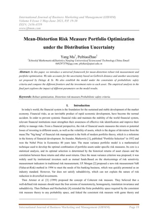International Journal of Business Marketing and Management (IJBMM)
Volume 8 Issue 3 May-June 2023, P.P. 19-30
ISSN: 2456-4559
www.ijbmm.com
International Journal of Business Marketing and Management (IJBMM) Page 19
Mean-Distortion Risk Measure Portfolio Optimization
under the Distribution Uncertainty
Yang Mu1
, PeibiaoZhao1
1
Schoolof Mathematics&Statistics,Nanjing Universityof Scienceand Technology,China Email:
648297379@qq.com; pbzhao@njust.edu.cn
Abstract: In this paper, we introduce a universal framework for mean-distortion robust risk measurement and
portfolio optimization. We take accounts for the uncertainty based on Gelbrich distance and another uncertainty
set proposed by Delage & Ye. We also establish the model under the constraints of probabilistic safety
criteria and compare the different frontiers and the investment ratio to each asset. The empirical analysis in the
final part explores the impact of different parameters on the model results.
Keywords: Robust optimization, Distortion risk measure,Probabilistic safety criteria.
I. Introduction
In today's world, the financial system is the foundation for the sustained and stable development of the market
economy. Financial risks, as an inevitable product of rapid economic development, have become the normal
accident. In order to prevent systemic financial risks and maintain the stability of the world financial system,
relevant financial institutions must strengthen their awareness of effective risk identification and improve their
ability to manage risks. From a financial perspective, the risk of financial assets measures the return or potential
losses of investing in different assets, as well as the volatility of assets, which is the degree of deviation from the
mean.The "big bang" of financial risk management is the birth of modern portfolio theory, which is a milestone
in the history of financial development. Its founder, Markowitz [1], published "Portfolio Selection" in 1952 and
won the Nobel Prize in Economics 40 years later. The mean variance portfolio model is a mathematical
technique used to develop the optimal combination of portfolio assets under specific risk measures. Its core is a
statistical analysis, and its optimal selection is determined by the historical returns of asset classes and the
correlation between these returns and other asset returns. Once the mean variance criterion was proposed, it was
widely used by institutional investors such as mutual funds.Based on the shortcomings of risk sensitivity
measurement indicators in traditional risk measurement, J.P. Morgan [2] proposed a new risk measurement VaR
(Value-at-Risk) method in 1994 to meet the needs of his banking business, which was quickly promoted as an
industry standard. However, Var does not satisfy subadditivity, which can not explain the nature of risk
reduction in diversified investments.
Then Artzner et al. [3] (1999) proposed the concept of Coherent risk measure. They believed that a
well-defined risk measure should meet the four axioms of monotonicity, homogeneity, translation invariance and
subadditivity. Then Delbaen and Hochachule [4] extended the finite probability space required by the consistent
risk measure theory to any probability space, and linked the consistent risk measure with game theory and
 